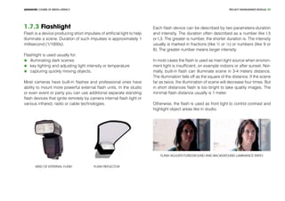 PROJECT MANEGEMENT MODULEADVANCED COURSE OF MEDIA LITERACY 24
1.7.3 Flashlight
Flash is a device producing short impulses of artificial light to help
illuminate a scene. Duration of such impulses is approximately 1
millisecond (1/1000s).
Flashlight is used usually for:
	 illuminating dark scenes
	 key lighting and adjusting light intensity or temperature
	 capturing quickly moving objects.
Most cameras have built-in flashes and professional ones have
ability to mount more powerful external flash units. In the studio
or even event or party you can use additional separate standing
flash devices that ignite remotely by camera internal flash light or
various infrared, radio or cable technologies.
Kind of external flash Flash reflector
Each flash device can be described by two parameters-duration
and intensity. The duration often described as a number like t.5
or t.3. The greater is number, the shorter duration is. The intensity
usually is marked in fractions (like ½ or ¼) or numbers (like 9 or
8). The greater number means larger intensity.
In most cases the flash is used as main light source when environ-
ment light is insufficient, on example indoors or after sunset. Nor-
mally, built-in flash can illuminate scene in 3-4 meters distance.
The illumination falls off as the square of the distance. If the scene
far as twice, the illumination of scene will decrease four times. But
in short distances flash is too bright to take quality images. The
minimal flash distance usually is 1 meter.
Otherwise, the flash is used as front light to control contrast and
highlight object areas like in studio.
Flash adjusts foreground and background luminance ratio
 