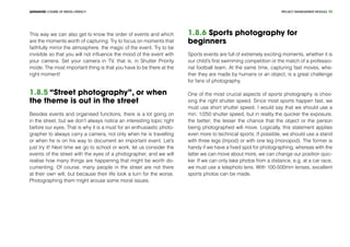 PROJECT MANEGEMENT MODULEADVANCED COURSE OF MEDIA LITERACY 30
This way we can also get to know the order of events and which
are the moments worth of capturing. Try to focus on moments that
faithfully mirror the atmosphere, the magic of the event. Try to be
invisible so that you will not influence the mood of the event with
your camera. Set your camera in TV, that is, in Shutter Priority
mode. The most important thing is that you have to be there at the
right moment!
1.8.5 “Street photography”, or when
the theme is out in the street
Besides events and organised functions, there is a lot going on
in the street, but we don’t always notice an interesting topic right
before our eyes. That is why it is a must for an enthusiastic photo-
grapher to always carry a camera, not only when he is travelling
or when he is on his way to document an important event. Let’s
just try it! Next time we go to school or work, let us consider the
events of the street with the eyes of a photographer, and we will
realise how many things are happening that might be worth do-
cumenting. Of course, many people in the street are not there
at their own will, but because their life took a turn for the worse.
Photographing them might arouse some moral issues.
1.8.6 Sports photography for
beginners
Sports events are full of extremely exciting moments, whether it is
our child’s first swimming competition or the match of a professio-
nal football team. At the same time, capturing fast moves, whe-
ther they are made by humans or an object, is a great challenge
for fans of photography.
One of the most crucial aspects of sports photography is choo-
sing the right shutter speed. Since most sports happen fast, we
must use short shutter speed. I would say that we should use a
min. 1/250 shutter speed, but in reality the quicker the exposure,
the better; the lesser the chance that the object or the person
being photographed will move. Logically, this statement applies
even more to technical sports. If possible, we should use a stand
with three legs (tripod) or with one leg (monopod). The former is
handy if we have a fixed spot for photographing, whereas with the
latter we can move about more, we can change our position quic-
ker. If we can only take photos from a distance, e.g. at a car race,
we must use a telephoto lens. With 100-500mm lenses, excellent
sports photos can be made.
 