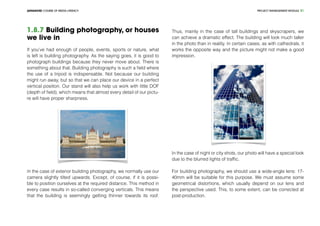 PROJECT MANEGEMENT MODULEADVANCED COURSE OF MEDIA LITERACY 31
1.8.7 Building photography, or houses
we live in
If you’ve had enough of people, events, sports or nature, what
is left is building photography. As the saying goes, it is good to
photograph buildings because they never move about. There is
something about that. Building photography is such a field where
the use of a tripod is indispensable. Not because our building
might run away, but so that we can place our device in a perfect
vertical position. Our stand will also help us work with little DOF
(depth of field), which means that almost every detail of our pictu-
re will have proper sharpness.
In the case of exterior building photography, we normally use our
camera slightly tilted upwards. Except, of course, if it is possi-
ble to position ourselves at the required distance. This method in
every case results in so-called converging verticals. This means
that the building is seemingly getting thinner towards its roof.
Thus, mainly in the case of tall buildings and skyscrapers, we
can achieve a dramatic effect. The building will look much taller
in the photo than in reality. In certain cases, as with cathedrals, it
works the opposite way and the picture might not make a good
impression.
In the case of night or city shots, our photo will have a special look
due to the blurred lights of traffic.
For building photography, we should use a wide-angle lens: 17-
40mm will be suitable for this purpose. We must assume some
geometrical distortions, which usually depend on our lens and
the perspective used. This, to some extent, can be corrected at
post-production.
 