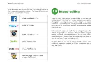 PROJECT MANEGEMENT MODULEADVANCED COURSE OF MEDIA LITERACY 33
other people will have a chance to view them; they can marvel at
them or give us constructive criticism. The following free internet
pages are perfect for this purpose:
www.facebook.com
www.flickr.com
www.instagram.com
www.youpic.com
www.indafoto.hu
Feel free to join photo contests:
www.i-shot-it.com
1.9 Image editing
There are many image editing programs. Most of them are able
to do practically everything on a picture, but their require a lot of
photography knowledge because there are designed for profes-
sionals. So, if we are beginners and we just want to make the best
of our photos, the modification skills that we shall handle are the
ones in this unit.
Before we start, we should clarify that for editing images in this
unit we are going to use the default Windows editing program
already installed in the original system. If you are using a Mac-
kintosh system or a Linux one don't worry, because they have, for
sure, an equivalent image editing program.
You have, for sure, one picture that you love but it need some
corrections before you can hang on the wall. So, let’s see step by
step how to do it:
 