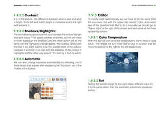 PROJECT MANEGEMENT MODULEADVANCED COURSE OF MEDIA LITERACY 36
1.9.2.2 Contrast:
It is, in the picture, the difference between what is dark and what
is bright. To the left we'll match bright and shadow and to the right
we'll extreme it.
1.9.2.3 Shadows/Highlights:
The two following options permit us to oscillate the picture's bright
and dark focus. First option controls shadows, so that will raise
or lower based on the direction, and the other option will do the
same with the highlights or bright points. We must be careful with
this tool if we don't want to lose the realistic tone of the picture,
because if we force it we can turn the shadows of the picture in
highlights and the other way around. You can try it, but it's weird.
1.9.2.4 Automatic
We can also change exposure automatically by selecting one of
these boxes that appear after displaying the "Exposure" tab in the
middle of the toolbar.
1.9.3 Color
To modify color automatically we just have to do the same than
the exposure, but with the upper tab named "color, and select
one of the possible tints. But to do it manually we should go to
"Adjust color" at the right of the screen and take a look at the three
appearing options.
1.9.3.1 Color Temperature
With this bar we can raise the temperature's warm (red) or cool
(blue). The image will turn more red or blue in function that we
move the pointer to the right or the left respectively.
1.9.3.2 Tint
Sliding the pointer trough its line we'll obtain different color tint.
It is the same option than the automatic adjustment explained
before.
 