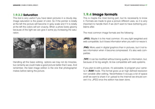 PROJECT MANEGEMENT MODULEADVANCED COURSE OF MEDIA LITERACY 37
1.9.3.2 Saturation
This tool is very useful if you have taken pictures in a cloudy day.
Image saturation is the power of color. So if the pointer is totally
at the left the picture will become in grey scale and if it is totally
at the left the colors will win vivacity. When a photo looks gloomy
because of the light we can give it some joy increasing the satu-
ration.
Handling all this basic editing options we may not do miracles,
but certainly we could make a good picture better that it was. And
remember, the best image edition is the one that photographer
makes before taking the picture.
1.9.4 Image formats
This is maybe the most boring part, but its necessarily to know
it. Formats are made to give a picture different uses, so it is very
important to handle them if we don't want to have bothering pro-
blems after.
The most common image formats are the following:
.JPEG. Maybe it is the most common. It's very light weighted and
web compatible, but it loses information when you edit it or resize it.
.PNG. More used in digital graphics than in pictures, but it not lo-
ses information when it become compressed. It's also web com-
patible.
.TIFF. It can be modified without losing quality or information, but,
because of its big weight, its low compatible with web systems.
If you plan to edit a picture, it's advisable, to program your came-
ra in .RAW mode. This format gives us an high defined resolution
non variable after editing. Nevertheless it occupy a lot of space
andif we want to share it or upload to the Internet we should con-
vert it to .JPEG once the edition has been done.
 