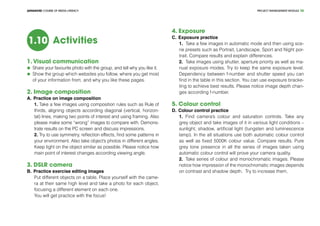 PROJECT MANEGEMENT MODULEADVANCED COURSE OF MEDIA LITERACY 38
Activities1.10
1. Visual communication
	 Share your favourite photo with the group, and tell why you like it.
	 Show the group which websites you follow, where you get most
of your information from, and why you like these pages.
2. Image composition	
A.	Practice on image composition
1. Take a few images using composition rules such as Rule of
thirds, aligning objects according diagonal (vertical, horizon-
tal) lines, making two points of interest and using framing. Also
please make some “wrong” images to compare with. Demons-
trate results on the PC screen and discuss impressions.
2. Try to use symmetry, reflection effects, find some patterns in
your environment. Also take object’s photos in different angles.
Keep light on the object similar as possible. Please notice how
main point of interest changes according viewing angle.
3. DSLR camera
B.	Practice exercise editing images	
Put different objects on a table. Place yourself with the came-
ra at their same high level and take a photo for each object,
focusing a different element on each one.
You will get practice with the focus!
4. Exposure	 			
C.	Exposure practice
1.	 Take a few images in automatic mode and then using sce-
ne presets such as Portrait, Landscape, Sport and Night por-
trait. Compare results and explain differences.
2.	 Take images using shutter, aperture priority as well as ma-
nual exposure modes. Try to keep the same exposure level.
Dependency between f-number and shutter speed you can
find in the table in this section. You can use exposure bracke-
ting to achieve best results. Please notice image depth chan-
ges according f-number.
5. Colour control	 			
D.	Colour control practice
1.	 Find camera’s colour and saturation controls. Take any
grey object and take images of it in various light conditions –
sunlight, shadow, artificial light (tungsten and luminescence
lamp). In the all situations use both automatic colour control
as well as fixed 5000K colour value. Compare results. Pure
grey tone presence in all the series of images taken using
automatic colour control will prove your camera quality.
2.	 Take series of colour and monochromatic images. Please
notice how impression of the monochromatic images depends
on contrast and shadow depth. Try to increase them.
 