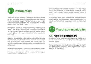 PROJECT MANEGEMENT MODULEADVANCED COURSE OF MEDIA LITERACY 4
1.1 Introduction
The sight is the most important human sense, at least the one that
we give more value. Generally, humans perceive what is around
them by processing images. That is why since the beginning of
human consciousness we have tried to capture what we see to
retain it and be able to see it again.
Photography appears to solve that necessity and through the
years it has become an important communication and artis-
tic tool. A picture is worth a thousand words. We can explain
everything better with image because it is a faithful reproduction
from reality.
Along the decades we've perfected the skills and the technique
of photography and, thanks to science, creativity and investiga-
tion, we've got colour, better resolution and a easier way to take
pictures since nowadays when everybody have a camera in our
cell phones.
But what skills distinguish a common picture from a good picture?
Everyone can take a picture but not everyone can take a good
picture. Where is the difference?
Obviously the pictures content is important but the way that you
capture that content has the same or more importance than the
content itself. There are rules, and these rules are there to be
learned.
In this module we're going to explain the essential content to
became a good photographer and make yourself proud of your
pictures whether portraits, landscapes, models or whatever you
want.
1.2 Visual communication
1.2.1 What is a photograph?
A photograph is the (negative) image of a person or a thing print-
ed onto photosensitive paper; it is the product of an optical and
chemical process.
The name originates from the Greek words φως phos (“light”),
and γραφις graphis (“graphic”), which together make “drawing
with light” or “light-sketch”.
 