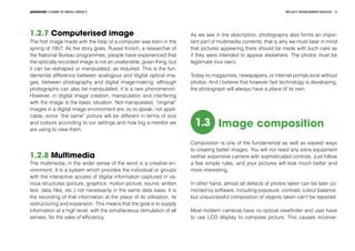 PROJECT MANEGEMENT MODULEADVANCED COURSE OF MEDIA LITERACY 8
1.2.7 Computerised image
The first image made with the help of a computer was born in the
spring of 1957. As the story goes, Russel Kirsch, a researcher of
the National Bureau programmes, people have experienced that
the optically recorded image is not an unalterable, given thing, but
it can be reshaped or manipulated, as required. This is the fun-
damental difference between analogous and digital optical ima-
ges, between photography and digital image-making: although
photographs can also be manipulated, it is a rare phenomenon.
However, in digital image creation, manipulation and interfering
with the image is the basic situation. Not manipulated, “original”
images in a digital image environment are, so to speak, not appli-
cable, since “the same” picture will be different in terms of size
and colours according to our settings and how big a monitor we
are using to view them.
1.2.8 Multimedia
The multimedia, in the wider sense of the word is a creative en-
vironment. It is a system which provides the individual or groups
with the interactive access of digital information captured in va-
rious structures (picture, graphics, motion picture, sound, written
text, data files, etc.) not necessarily in the same data base; it is
the recording of that information at the place of its utilisation, its
restructuring and expansion. This means that the goal is to supply
information at a high level, with the simultaneous stimulation of all
senses, for the sake of efficiency.
As we see in the description, photography also forms an impor-
tant part of multimedia contents; that is why we must bear in mind
that pictures appearing there should be made with such care as
if they were intended to appear elsewhere. The photos must be
legitimate (our own).
Today no magazines, newspapers, or internet portals exist without
photos. And I believe that however fast technology is developing,
the photograph will always have a place of its own.
1.3 Image composition
Composition is one of the fundamental as well as easiest ways
to creating better images. You will not need any extra equipment
neither expensive camera with sophisticated controls. Just follow
a few simple rules, and your pictures will look much better and
more interesting.
In other hand, almost all defects of photos taken can be later co-
rrected by software, including exposure, contrast, colour balance,
but unsuccessful composition of objects taken can‘t be repaired.
Most modern cameras have no optical viewfinder and user have
to use LCD display to compose picture. This causes inconve-
 