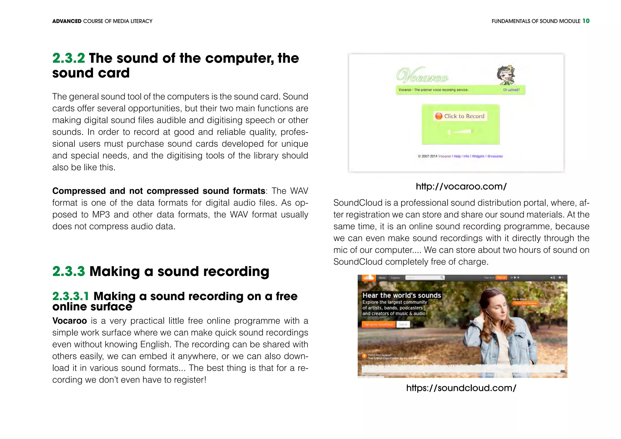 FUNDAMENTALS OF SOUND MODULEADVANCED COURSE OF MEDIA LITERACY 10
2.3.2 The sound of the computer, the
sound card
The general sound tool of the computers is the sound card. Sound
cards offer several opportunities, but their two main functions are
making digital sound files audible and digitising speech or other
sounds. In order to record at good and reliable quality, profes-
sional users must purchase sound cards developed for unique
and special needs, and the digitising tools of the library should
also be like this.
Compressed and not compressed sound formats: The WAV
format is one of the data formats for digital audio files. As op-
posed to MP3 and other data formats, the WAV format usually
does not compress audio data.
2.3.3 Making a sound recording
2.3.3.1 Making a sound recording on a free
online surface
Vocaroo is a very practical little free online programme with a
simple work surface where we can make quick sound recordings
even without knowing English. The recording can be shared with
others easily, we can embed it anywhere, or we can also down-
load it in various sound formats... The best thing is that for a re-
cording we don’t even have to register!
http://vocaroo.com/
SoundCloud is a professional sound distribution portal, where, af-
ter registration we can store and share our sound materials. At the
same time, it is an online sound recording programme, because
we can even make sound recordings with it directly through the
mic of our computer.... We can store about two hours of sound on
SoundCloud completely free of charge.
https://soundcloud.com/
 