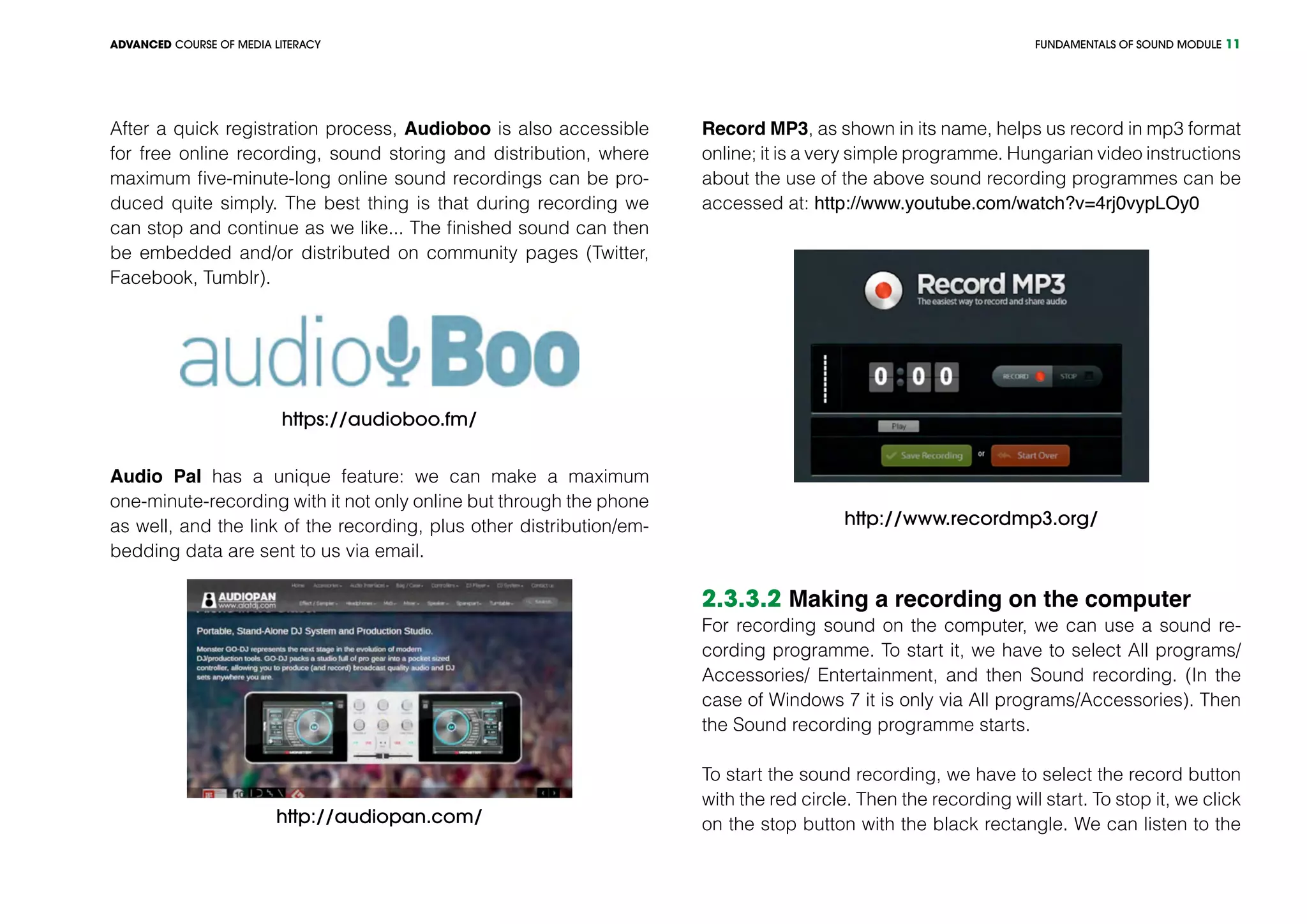 FUNDAMENTALS OF SOUND MODULEADVANCED COURSE OF MEDIA LITERACY 11
After a quick registration process, Audioboo is also accessible
for free online recording, sound storing and distribution, where
maximum five-minute-long online sound recordings can be pro-
duced quite simply. The best thing is that during recording we
can stop and continue as we like... The finished sound can then
be embedded and/or distributed on community pages (Twitter,
Facebook, Tumblr).
https://audioboo.fm/
Audio Pal has a unique feature: we can make a maximum
one-minute-recording with it not only online but through the phone
as well, and the link of the recording, plus other distribution/em-
bedding data are sent to us via email.
http://audiopan.com/
Record MP3, as shown in its name, helps us record in mp3 format
online; it is a very simple programme. Hungarian video instructions
about the use of the above sound recording programmes can be
accessed at: http://www.youtube.com/watch?v=4rj0vypLOy0
http://www.recordmp3.org/
2.3.3.2 Making a recording on the computer
For recording sound on the computer, we can use a sound re-
cording programme. To start it, we have to select All programs/
Accessories/ Entertainment, and then Sound recording. (In the
case of Windows 7 it is only via All programs/Accessories). Then
the Sound recording programme starts.
To start the sound recording, we have to select the record button
with the red circle. Then the recording will start. To stop it, we click
on the stop button with the black rectangle. We can listen to the
 