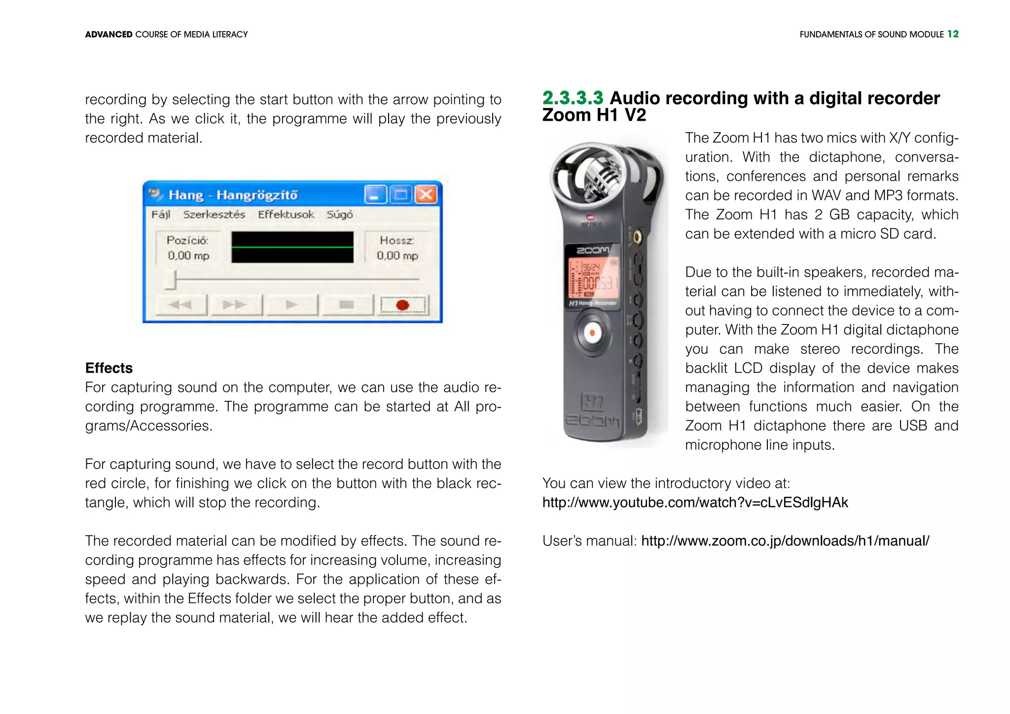 FUNDAMENTALS OF SOUND MODULEADVANCED COURSE OF MEDIA LITERACY 12
recording by selecting the start button with the arrow pointing to
the right. As we click it, the programme will play the previously
recorded material.
Effects
For capturing sound on the computer, we can use the audio re-
cording programme. The programme can be started at All pro-
grams/Accessories.
For capturing sound, we have to select the record button with the
red circle, for finishing we click on the button with the black rec-
tangle, which will stop the recording.
The recorded material can be modified by effects. The sound re-
cording programme has effects for increasing volume, increasing
speed and playing backwards. For the application of these ef-
fects, within the Effects folder we select the proper button, and as
we replay the sound material, we will hear the added effect.
2.3.3.3 Audio recording with a digital recorder
Zoom H1 V2
The Zoom H1 has two mics with X/Y config-
uration. With the dictaphone, conversa-
tions, conferences and personal remarks
can be recorded in WAV and MP3 formats.
The Zoom H1 has 2 GB capacity, which
can be extended with a micro SD card.
Due to the built-in speakers, recorded ma-
terial can be listened to immediately, with-
out having to connect the device to a com-
puter. With the Zoom H1 digital dictaphone
you can make stereo recordings. The
backlit LCD display of the device makes
managing the information and navigation
between functions much easier. On the
Zoom H1 dictaphone there are USB and
microphone line inputs.
You can view the introductory video at:
http://www.youtube.com/watch?v=cLvESdlgHAk
User’s manual: http://www.zoom.co.jp/downloads/h1/manual/
 