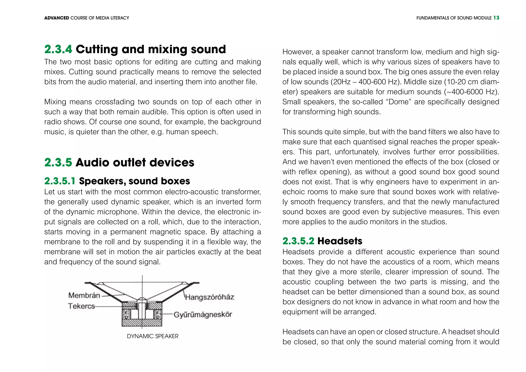 FUNDAMENTALS OF SOUND MODULEADVANCED COURSE OF MEDIA LITERACY 13
2.3.4 Cutting and mixing sound
The two most basic options for editing are cutting and making
mixes. Cutting sound practically means to remove the selected
bits from the audio material, and inserting them into another file.
Mixing means crossfading two sounds on top of each other in
such a way that both remain audible. This option is often used in
radio shows. Of course one sound, for example, the background
music, is quieter than the other, e.g. human speech.
2.3.5 Audio outlet devices
2.3.5.1 Speakers, sound boxes
Let us start with the most common electro-acoustic transformer,
the generally used dynamic speaker, which is an inverted form
of the dynamic microphone. Within the device, the electronic in-
put signals are collected on a roll, which, due to the interaction,
starts moving in a permanent magnetic space. By attaching a
membrane to the roll and by suspending it in a flexible way, the
membrane will set in motion the air particles exactly at the beat
and frequency of the sound signal.
Dynamic speaker
However, a speaker cannot transform low, medium and high sig-
nals equally well, which is why various sizes of speakers have to
be placed inside a sound box. The big ones assure the even relay
of low sounds (20Hz – 400-600 Hz). Middle size (10-20 cm diam-
eter) speakers are suitable for medium sounds (~400-6000 Hz).
Small speakers, the so-called “Dome” are specifically designed
for transforming high sounds.
This sounds quite simple, but with the band filters we also have to
make sure that each quantised signal reaches the proper speak-
ers. This part, unfortunately, involves further error possibilities.
And we haven’t even mentioned the effects of the box (closed or
with reflex opening), as without a good sound box good sound
does not exist. That is why engineers have to experiment in an-
echoic rooms to make sure that sound boxes work with relative-
ly smooth frequency transfers, and that the newly manufactured
sound boxes are good even by subjective measures. This even
more applies to the audio monitors in the studios.
2.3.5.2 Headsets
Headsets provide a different acoustic experience than sound
boxes. They do not have the acoustics of a room, which means
that they give a more sterile, clearer impression of sound. The
acoustic coupling between the two parts is missing, and the
headset can be better dimensioned than a sound box, as sound
box designers do not know in advance in what room and how the
equipment will be arranged.
Headsets can have an open or closed structure. A headset should
be closed, so that only the sound material coming from it would
 