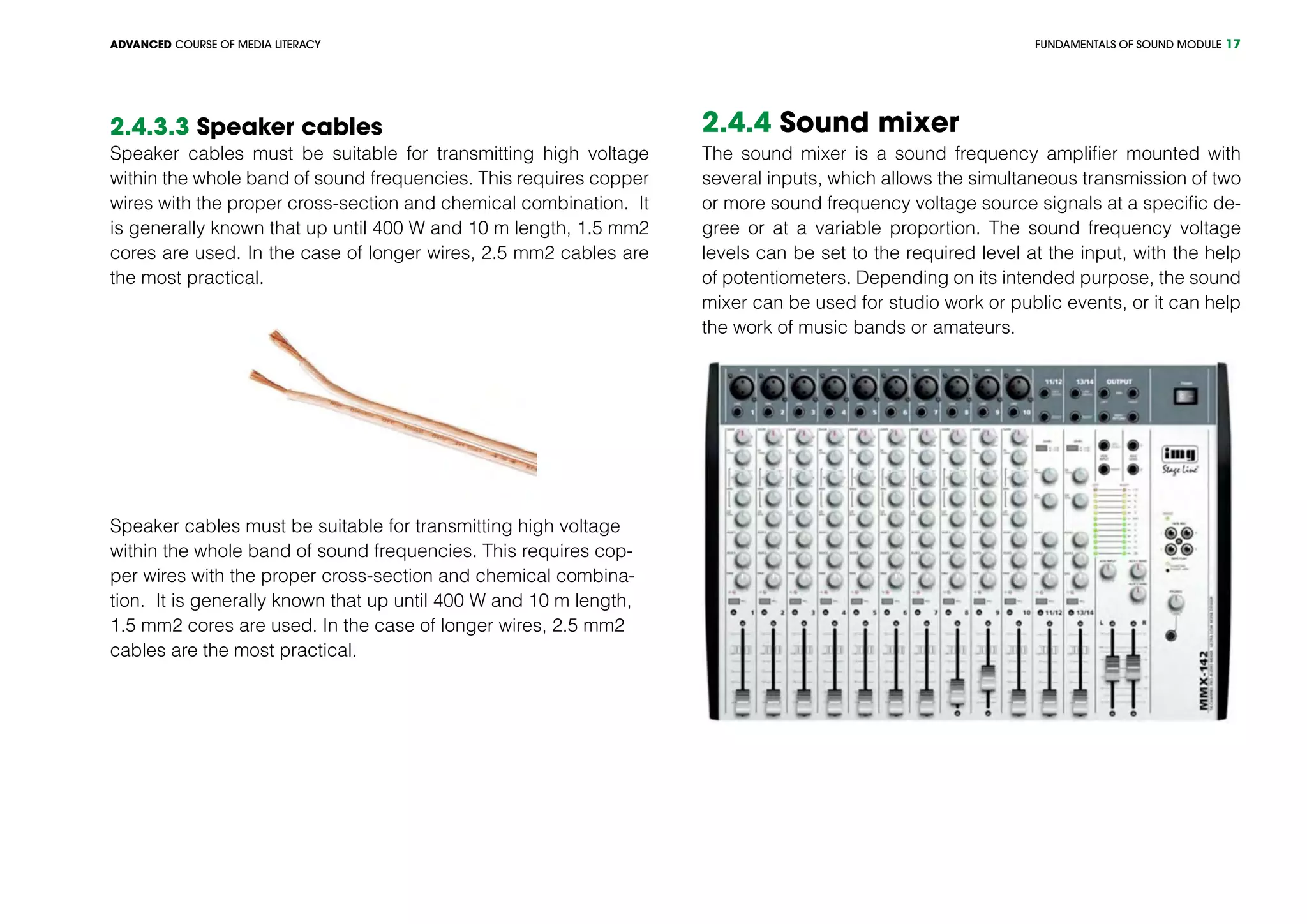 FUNDAMENTALS OF SOUND MODULEADVANCED COURSE OF MEDIA LITERACY 17
2.4.3.3 Speaker cables
Speaker cables must be suitable for transmitting high voltage
within the whole band of sound frequencies. This requires copper
wires with the proper cross-section and chemical combination. It
is generally known that up until 400 W and 10 m length, 1.5 mm2
cores are used. In the case of longer wires, 2.5 mm2 cables are
the most practical.
Speaker cables must be suitable for transmitting high voltage
within the whole band of sound frequencies. This requires cop-
per wires with the proper cross-section and chemical combina-
tion. It is generally known that up until 400 W and 10 m length,
1.5 mm2 cores are used. In the case of longer wires, 2.5 mm2
cables are the most practical.
2.4.4 Sound mixer
The sound mixer is a sound frequency amplifier mounted with
several inputs, which allows the simultaneous transmission of two
or more sound frequency voltage source signals at a specific de-
gree or at a variable proportion. The sound frequency voltage
levels can be set to the required level at the input, with the help
of potentiometers. Depending on its intended purpose, the sound
mixer can be used for studio work or public events, or it can help
the work of music bands or amateurs.
 