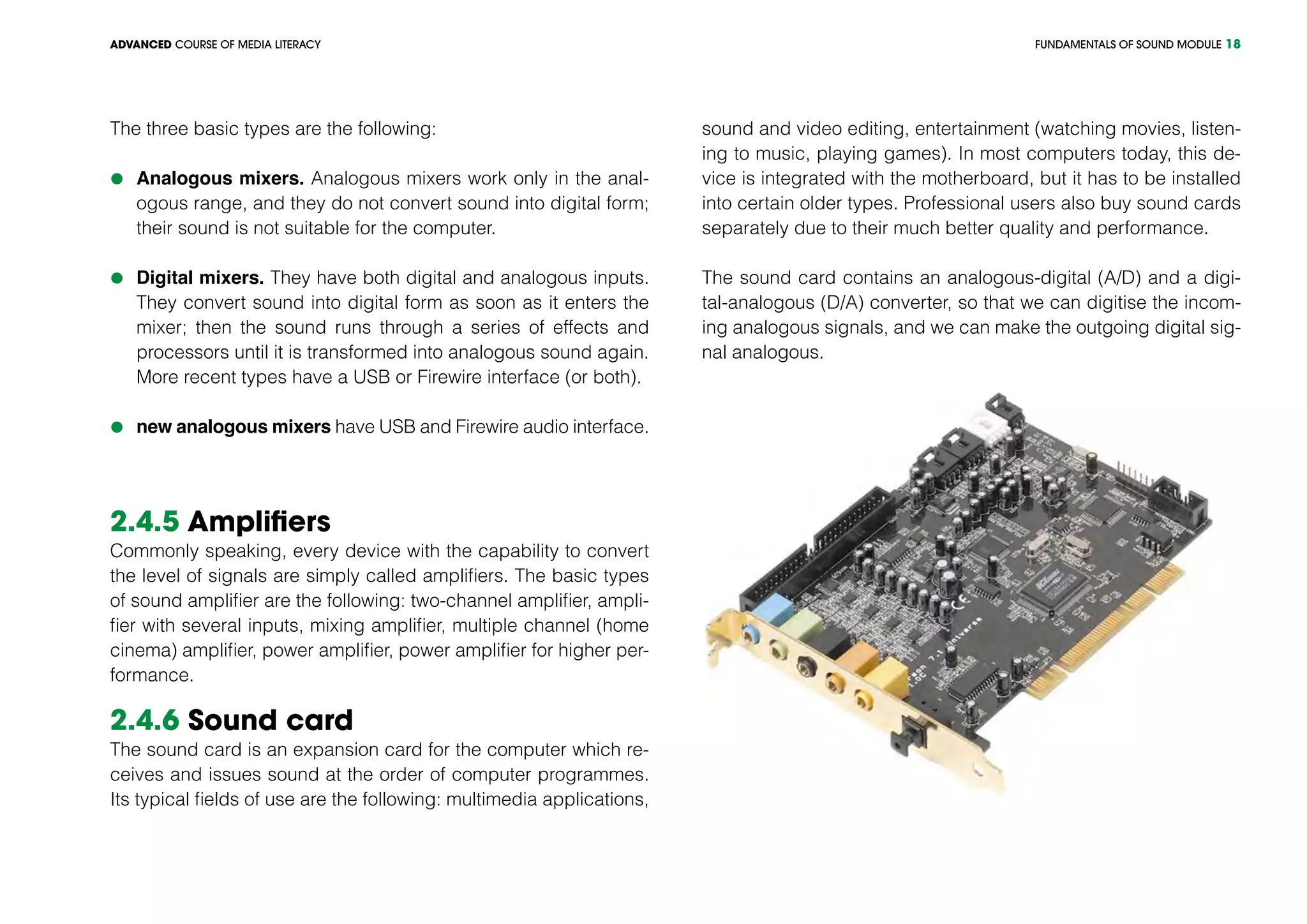 FUNDAMENTALS OF SOUND MODULEADVANCED COURSE OF MEDIA LITERACY 18
The three basic types are the following:
	Analogous mixers. Analogous mixers work only in the anal-
ogous range, and they do not convert sound into digital form;
their sound is not suitable for the computer.
	Digital mixers. They have both digital and analogous inputs.
They convert sound into digital form as soon as it enters the
mixer; then the sound runs through a series of effects and
processors until it is transformed into analogous sound again.
More recent types have a USB or Firewire interface (or both).
	new analogous mixers have USB and Firewire audio interface.
2.4.5 Amplifiers
Commonly speaking, every device with the capability to convert
the level of signals are simply called amplifiers. The basic types
of sound amplifier are the following: two-channel amplifier, ampli-
fier with several inputs, mixing amplifier, multiple channel (home
cinema) amplifier, power amplifier, power amplifier for higher per-
formance.
2.4.6 Sound card
The sound card is an expansion card for the computer which re-
ceives and issues sound at the order of computer programmes.
Its typical fields of use are the following: multimedia applications,
sound and video editing, entertainment (watching movies, listen-
ing to music, playing games). In most computers today, this de-
vice is integrated with the motherboard, but it has to be installed
into certain older types. Professional users also buy sound cards
separately due to their much better quality and performance.
The sound card contains an analogous-digital (A/D) and a digi-
tal-analogous (D/A) converter, so that we can digitise the incom-
ing analogous signals, and we can make the outgoing digital sig-
nal analogous.
	
 