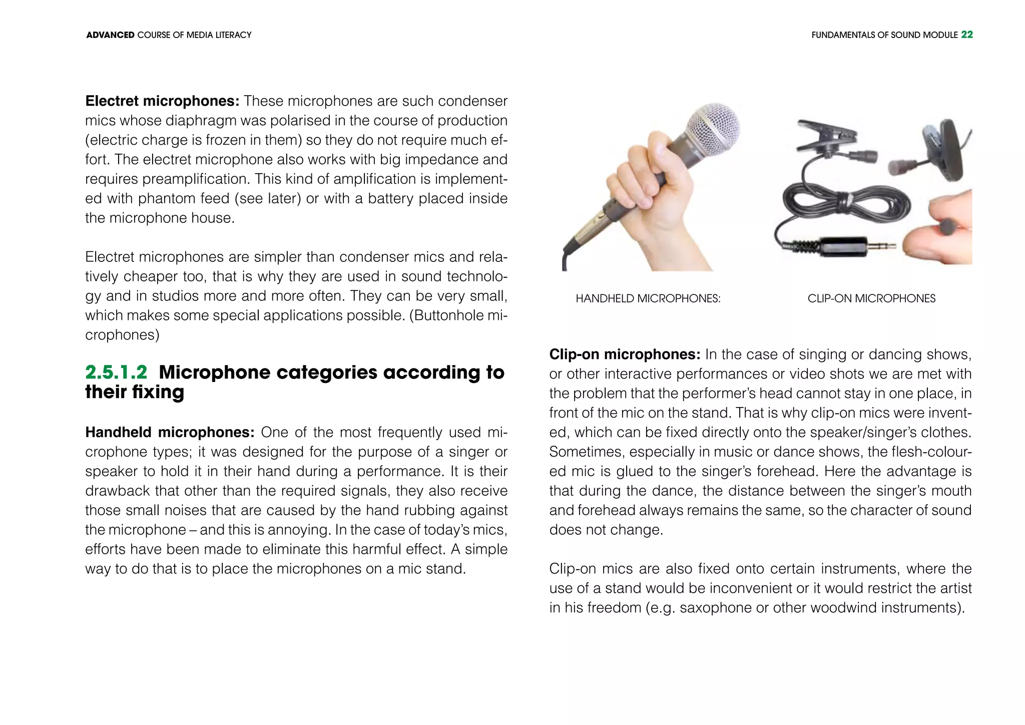 FUNDAMENTALS OF SOUND MODULEADVANCED COURSE OF MEDIA LITERACY 22
Electret microphones: These microphones are such condenser
mics whose diaphragm was polarised in the course of production
(electric charge is frozen in them) so they do not require much ef-
fort. The electret microphone also works with big impedance and
requires preamplification. This kind of amplification is implement-
ed with phantom feed (see later) or with a battery placed inside
the microphone house.
Electret microphones are simpler than condenser mics and rela-
tively cheaper too, that is why they are used in sound technolo-
gy and in studios more and more often. They can be very small,
which makes some special applications possible. (Buttonhole mi-
crophones)
2.5.1.2 Microphone categories according to
their fixing
Handheld microphones: One of the most frequently used mi-
crophone types; it was designed for the purpose of a singer or
speaker to hold it in their hand during a performance. It is their
drawback that other than the required signals, they also receive
those small noises that are caused by the hand rubbing against
the microphone – and this is annoying. In the case of today’s mics,
efforts have been made to eliminate this harmful effect. A simple
way to do that is to place the microphones on a mic stand.
Handheld microphones: Clip-on microphones
Clip-on microphones: In the case of singing or dancing shows,
or other interactive performances or video shots we are met with
the problem that the performer’s head cannot stay in one place, in
front of the mic on the stand. That is why clip-on mics were invent-
ed, which can be fixed directly onto the speaker/singer’s clothes.
Sometimes, especially in music or dance shows, the flesh-colour-
ed mic is glued to the singer’s forehead. Here the advantage is
that during the dance, the distance between the singer’s mouth
and forehead always remains the same, so the character of sound
does not change.
Clip-on mics are also fixed onto certain instruments, where the
use of a stand would be inconvenient or it would restrict the artist
in his freedom (e.g. saxophone or other woodwind instruments).
 