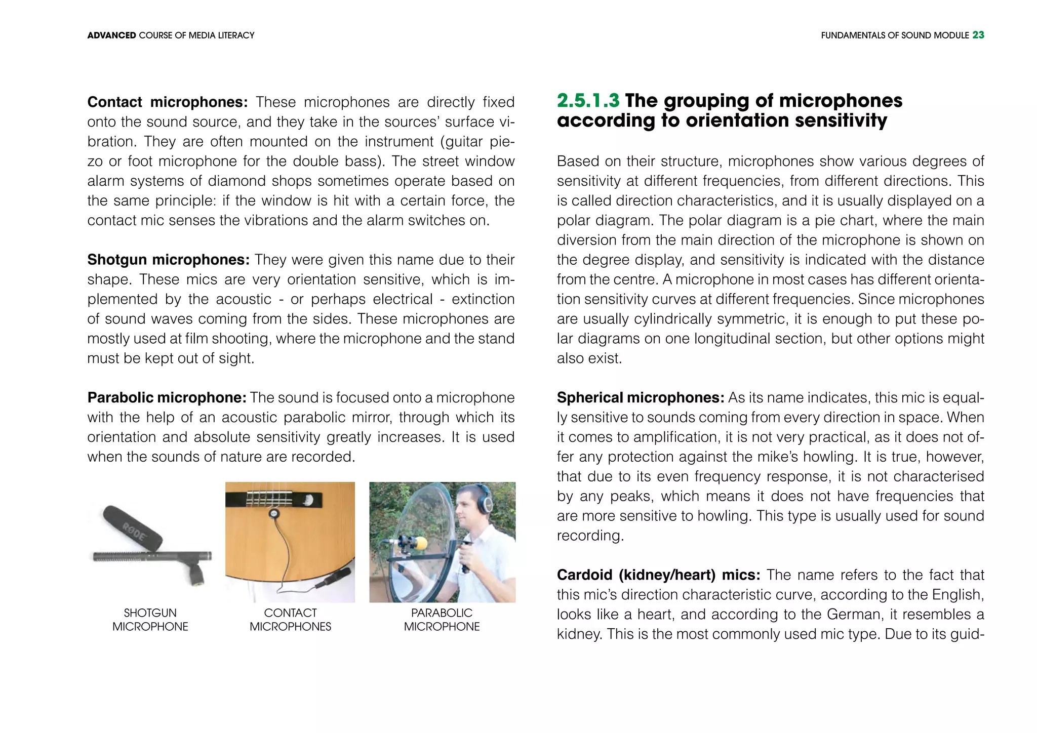 FUNDAMENTALS OF SOUND MODULEADVANCED COURSE OF MEDIA LITERACY 23
Contact microphones: These microphones are directly fixed
onto the sound source, and they take in the sources’ surface vi-
bration. They are often mounted on the instrument (guitar pie-
zo or foot microphone for the double bass). The street window
alarm systems of diamond shops sometimes operate based on
the same principle: if the window is hit with a certain force, the
contact mic senses the vibrations and the alarm switches on.
Shotgun microphones: They were given this name due to their
shape. These mics are very orientation sensitive, which is im-
plemented by the acoustic - or perhaps electrical - extinction
of sound waves coming from the sides. These microphones are
mostly used at film shooting, where the microphone and the stand
must be kept out of sight.
Parabolic microphone: The sound is focused onto a microphone
with the help of an acoustic parabolic mirror, through which its
orientation and absolute sensitivity greatly increases. It is used
when the sounds of nature are recorded.
Contact
microphones
PARABOLIC
microphone
SHOTGUN
microphone
2.5.1.3 The grouping of microphones
according to orientation sensitivity
Based on their structure, microphones show various degrees of
sensitivity at different frequencies, from different directions. This
is called direction characteristics, and it is usually displayed on a
polar diagram. The polar diagram is a pie chart, where the main
diversion from the main direction of the microphone is shown on
the degree display, and sensitivity is indicated with the distance
from the centre. A microphone in most cases has different orienta-
tion sensitivity curves at different frequencies. Since microphones
are usually cylindrically symmetric, it is enough to put these po-
lar diagrams on one longitudinal section, but other options might
also exist.
Spherical microphones: As its name indicates, this mic is equal-
ly sensitive to sounds coming from every direction in space. When
it comes to amplification, it is not very practical, as it does not of-
fer any protection against the mike’s howling. It is true, however,
that due to its even frequency response, it is not characterised
by any peaks, which means it does not have frequencies that
are more sensitive to howling. This type is usually used for sound
recording.
Cardoid (kidney/heart) mics: The name refers to the fact that
this mic’s direction characteristic curve, according to the English,
looks like a heart, and according to the German, it resembles a
kidney. This is the most commonly used mic type. Due to its guid-
 