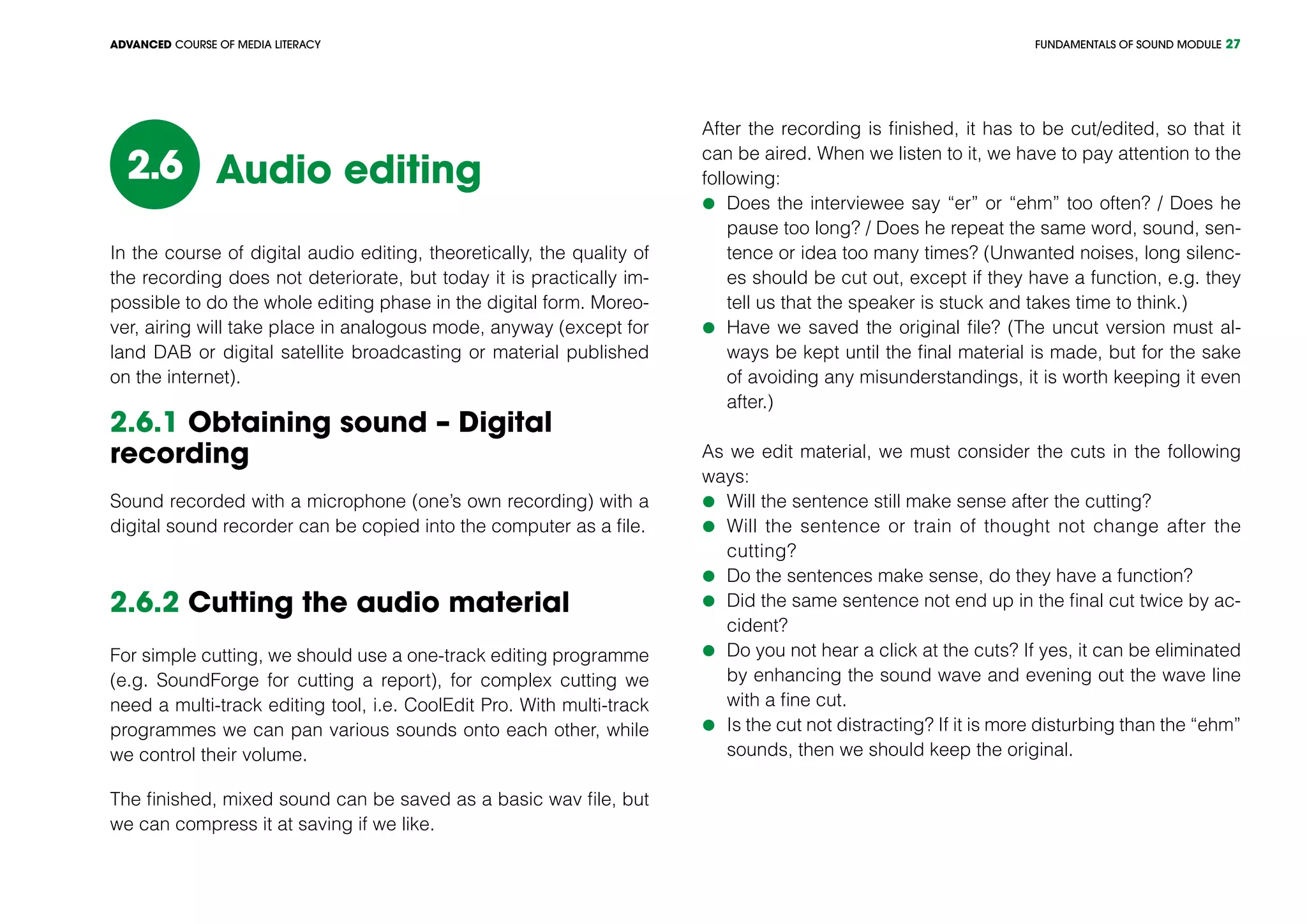 FUNDAMENTALS OF SOUND MODULEADVANCED COURSE OF MEDIA LITERACY 27
Audio editing2.6
In the course of digital audio editing, theoretically, the quality of
the recording does not deteriorate, but today it is practically im-
possible to do the whole editing phase in the digital form. Moreo-
ver, airing will take place in analogous mode, anyway (except for
land DAB or digital satellite broadcasting or material published
on the internet).
2.6.1 Obtaining sound – Digital
recording
Sound recorded with a microphone (one’s own recording) with a
digital sound recorder can be copied into the computer as a file.
2.6.2 Cutting the audio material
For simple cutting, we should use a one-track editing programme
(e.g. SoundForge for cutting a report), for complex cutting we
need a multi-track editing tool, i.e. CoolEdit Pro. With multi-track
programmes we can pan various sounds onto each other, while
we control their volume.
The finished, mixed sound can be saved as a basic wav file, but
we can compress it at saving if we like.
After the recording is finished, it has to be cut/edited, so that it
can be aired. When we listen to it, we have to pay attention to the
following:
	Does the interviewee say “er” or “ehm” too often? / Does he
pause too long? / Does he repeat the same word, sound, sen-
tence or idea too many times? (Unwanted noises, long silenc-
es should be cut out, except if they have a function, e.g. they
tell us that the speaker is stuck and takes time to think.)
	Have we saved the original file? (The uncut version must al-
ways be kept until the final material is made, but for the sake
of avoiding any misunderstandings, it is worth keeping it even
after.)
As we edit material, we must consider the cuts in the following
ways:
	Will the sentence still make sense after the cutting?
	Will the sentence or train of thought not change after the
cutting?
	Do the sentences make sense, do they have a function?
	Did the same sentence not end up in the final cut twice by ac-
cident?
	Do you not hear a click at the cuts? If yes, it can be eliminated
by enhancing the sound wave and evening out the wave line
with a fine cut.
	Is the cut not distracting? If it is more disturbing than the “ehm”
sounds, then we should keep the original.
 