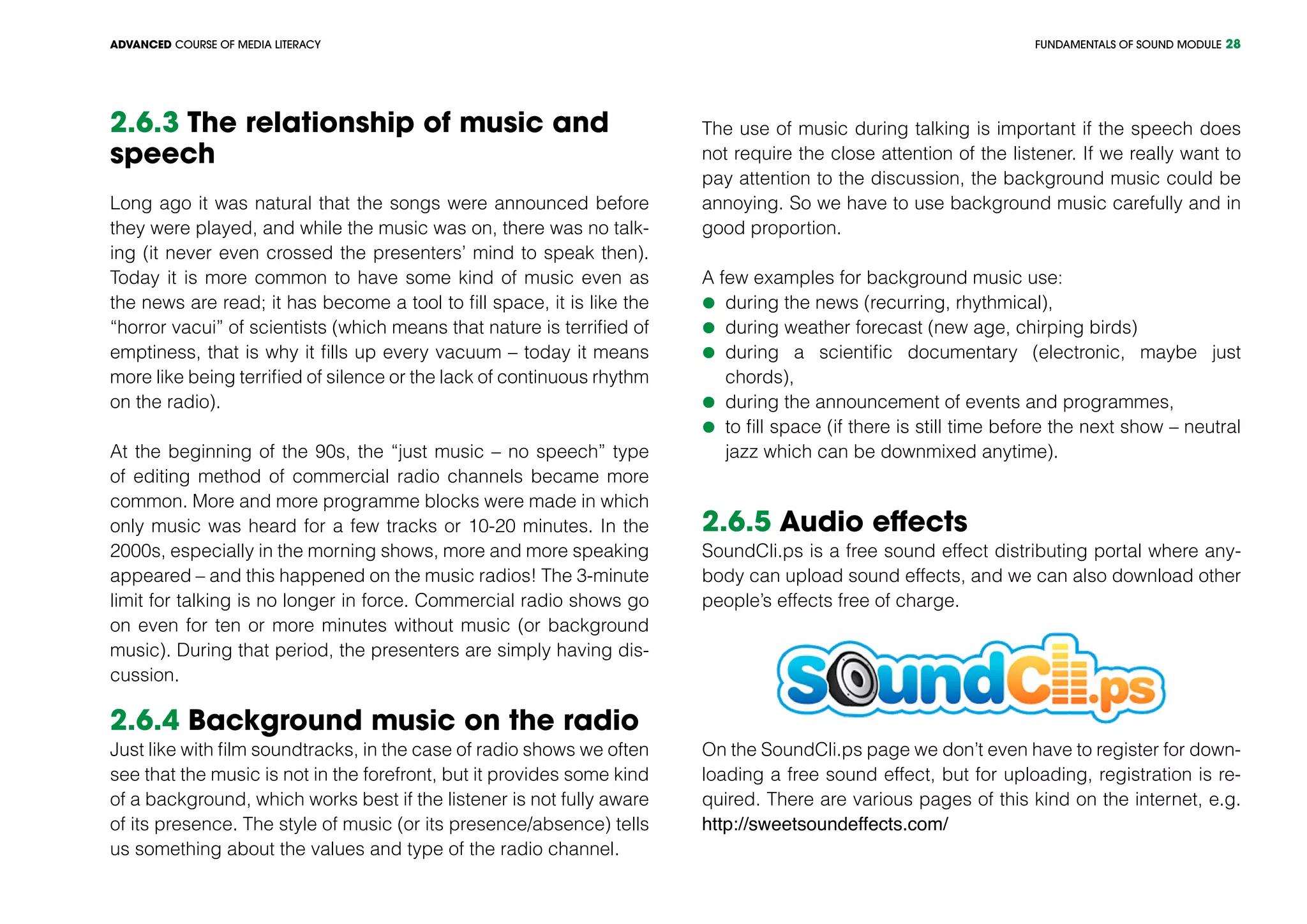 FUNDAMENTALS OF SOUND MODULEADVANCED COURSE OF MEDIA LITERACY 28
2.6.3 The relationship of music and
speech
Long ago it was natural that the songs were announced before
they were played, and while the music was on, there was no talk-
ing (it never even crossed the presenters’ mind to speak then).
Today it is more common to have some kind of music even as
the news are read; it has become a tool to fill space, it is like the
“horror vacui” of scientists (which means that nature is terrified of
emptiness, that is why it fills up every vacuum – today it means
more like being terrified of silence or the lack of continuous rhythm
on the radio).
At the beginning of the 90s, the “just music – no speech” type
of editing method of commercial radio channels became more
common. More and more programme blocks were made in which
only music was heard for a few tracks or 10-20 minutes. In the
2000s, especially in the morning shows, more and more speaking
appeared – and this happened on the music radios! The 3-minute
limit for talking is no longer in force. Commercial radio shows go
on even for ten or more minutes without music (or background
music). During that period, the presenters are simply having dis-
cussion.
2.6.4 Background music on the radio
Just like with film soundtracks, in the case of radio shows we often
see that the music is not in the forefront, but it provides some kind
of a background, which works best if the listener is not fully aware
of its presence. The style of music (or its presence/absence) tells
us something about the values and type of the radio channel.
The use of music during talking is important if the speech does
not require the close attention of the listener. If we really want to
pay attention to the discussion, the background music could be
annoying. So we have to use background music carefully and in
good proportion.
A few examples for background music use:
	during the news (recurring, rhythmical),
	during weather forecast (new age, chirping birds)
	during a scientific documentary (electronic, maybe just
chords),
	during the announcement of events and programmes,
	to fill space (if there is still time before the next show – neutral
jazz which can be downmixed anytime).
2.6.5 Audio effects
SoundCli.ps is a free sound effect distributing portal where any-
body can upload sound effects, and we can also download other
people’s effects free of charge.
On the SoundCli.ps page we don’t even have to register for down-
loading a free sound effect, but for uploading, registration is re-
quired. There are various pages of this kind on the internet, e.g.
http://sweetsoundeffects.com/
 