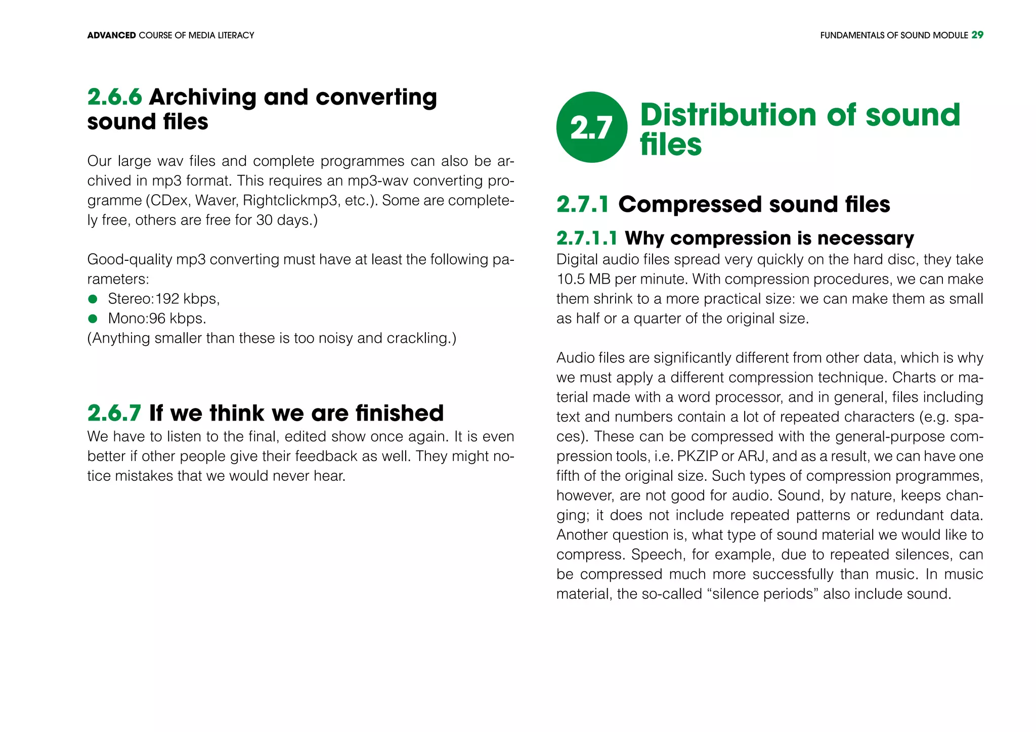 FUNDAMENTALS OF SOUND MODULEADVANCED COURSE OF MEDIA LITERACY 29
2.6.6 Archiving and converting
sound files
Our large wav files and complete programmes can also be ar-
chived in mp3 format. This requires an mp3-wav converting pro-
gramme (CDex, Waver, Rightclickmp3, etc.). Some are complete-
ly free, others are free for 30 days.)
Good-quality mp3 converting must have at least the following pa-
rameters:
	Stereo:192 kbps,
	Mono:96 kbps.
(Anything smaller than these is too noisy and crackling.)
2.6.7 If we think we are finished
We have to listen to the final, edited show once again. It is even
better if other people give their feedback as well. They might no-
tice mistakes that we would never hear.
2.7 Distribution of sound
files
2.7.1 Compressed sound files
2.7.1.1 Why compression is necessary
Digital audio files spread very quickly on the hard disc, they take
10.5 MB per minute. With compression procedures, we can make
them shrink to a more practical size: we can make them as small
as half or a quarter of the original size.
Audio files are significantly different from other data, which is why
we must apply a different compression technique. Charts or ma-
terial made with a word processor, and in general, files including
text and numbers contain a lot of repeated characters (e.g. spa-
ces). These can be compressed with the general-purpose com-
pression tools, i.e. PKZIP or ARJ, and as a result, we can have one
fifth of the original size. Such types of compression programmes,
however, are not good for audio. Sound, by nature, keeps chan-
ging; it does not include repeated patterns or redundant data.
Another question is, what type of sound material we would like to
compress. Speech, for example, due to repeated silences, can
be compressed much more successfully than music. In music
material, the so-called “silence periods” also include sound.
 