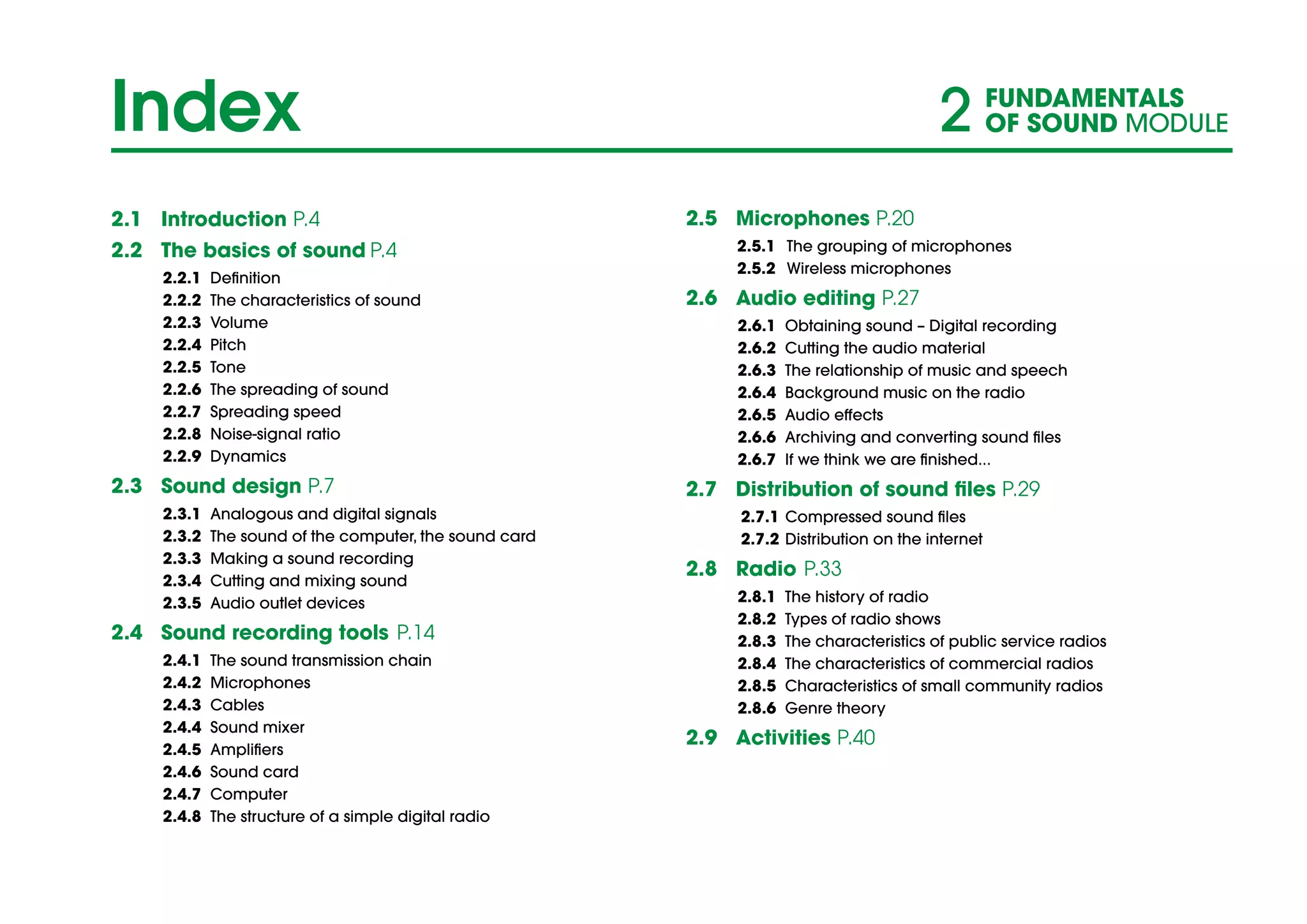 2.1	Introduction P.4
2.2	 The basics of sound P.4				
2.2.1	Definition						
2.2.2	 The characteristics of sound				
2.2.3	Volume							
2.2.4	Pitch							
2.2.5	Tone							
2.2.6	 The spreading of sound					
2.2.7	Spreading speed					
2.2.8	Noise-signal ratio					
2.2.9	Dynamics						
2.3	 Sound design P.7
2.3.1	 Analogous and digital signals				
2.3.2	 The sound of the computer, the sound card		
2.3.3	 Making a sound recording				
2.3.4	 Cutting and mixing sound				
2.3.5	Audio outlet devices					
2.4	 Sound recording tools	P.14				
2.4.1	 The sound transmission chain				
2.4.2	Microphones						
2.4.3	Cables							
2.4.4	Sound mixer						
2.4.5	Amplifiers						
2.4.6	Sound card						
2.4.7	Computer						
2.4.8	 The structure of a simple digital radio			
2.5	Microphones P.20
2.5.1	 The grouping of microphones				
2.5.2	Wireless microphones					
2.6	 Audio editing P.27	
2.6.1	 Obtaining sound – Digital recording			
2.6.2	 Cutting the audio material				
2.6.3	 The relationship of music and speech			
2.6.4	 Background music on the radio			
2.6.5	Audio effects						
2.6.6	 Archiving and converting sound files			
2.6.7	 If we think we are finished...				
2.7	 Distribution of sound files P.29
2.7.1	Compressed sound files				
2.7.2	Distribution on the internet				
2.8	 Radio	 P.33		
2.8.1	 The history of radio					
2.8.2	 Types of radio shows					
2.8.3	 The characteristics of public service radios		
2.8.4	 The characteristics of commercial radios		
2.8.5	 Characteristics of small community radios		
2.8.6	 Genre theory	
2.9	Activities P.40
				
Index 2 FUNDAMENTALS
OF SOUND MODULE
 