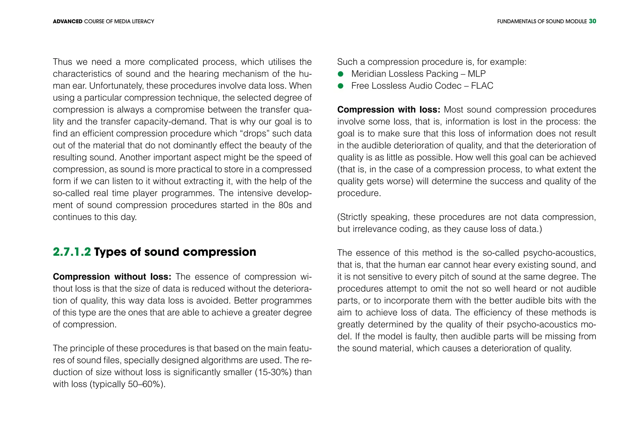 FUNDAMENTALS OF SOUND MODULEADVANCED COURSE OF MEDIA LITERACY 30
Thus we need a more complicated process, which utilises the
characteristics of sound and the hearing mechanism of the hu-
man ear. Unfortunately, these procedures involve data loss. When
using a particular compression technique, the selected degree of
compression is always a compromise between the transfer qua-
lity and the transfer capacity-demand. That is why our goal is to
find an efficient compression procedure which “drops” such data
out of the material that do not dominantly effect the beauty of the
resulting sound. Another important aspect might be the speed of
compression, as sound is more practical to store in a compressed
form if we can listen to it without extracting it, with the help of the
so-called real time player programmes. The intensive develop-
ment of sound compression procedures started in the 80s and
continues to this day.
2.7.1.2 Types of sound compression
Compression without loss: The essence of compression wi-
thout loss is that the size of data is reduced without the deteriora-
tion of quality, this way data loss is avoided. Better programmes
of this type are the ones that are able to achieve a greater degree
of compression.
The principle of these procedures is that based on the main featu-
res of sound files, specially designed algorithms are used. The re-
duction of size without loss is significantly smaller (15-30%) than
with loss (typically 50–60%).
Such a compression procedure is, for example:
	Meridian Lossless Packing – MLP
	Free Lossless Audio Codec – FLAC
Compression with loss: Most sound compression procedures
involve some loss, that is, information is lost in the process: the
goal is to make sure that this loss of information does not result
in the audible deterioration of quality, and that the deterioration of
quality is as little as possible. How well this goal can be achieved
(that is, in the case of a compression process, to what extent the
quality gets worse) will determine the success and quality of the
procedure.
(Strictly speaking, these procedures are not data compression,
but irrelevance coding, as they cause loss of data.)
The essence of this method is the so-called psycho-acoustics,
that is, that the human ear cannot hear every existing sound, and
it is not sensitive to every pitch of sound at the same degree. The
procedures attempt to omit the not so well heard or not audible
parts, or to incorporate them with the better audible bits with the
aim to achieve loss of data. The efficiency of these methods is
greatly determined by the quality of their psycho-acoustics mo-
del. If the model is faulty, then audible parts will be missing from
the sound material, which causes a deterioration of quality.
 