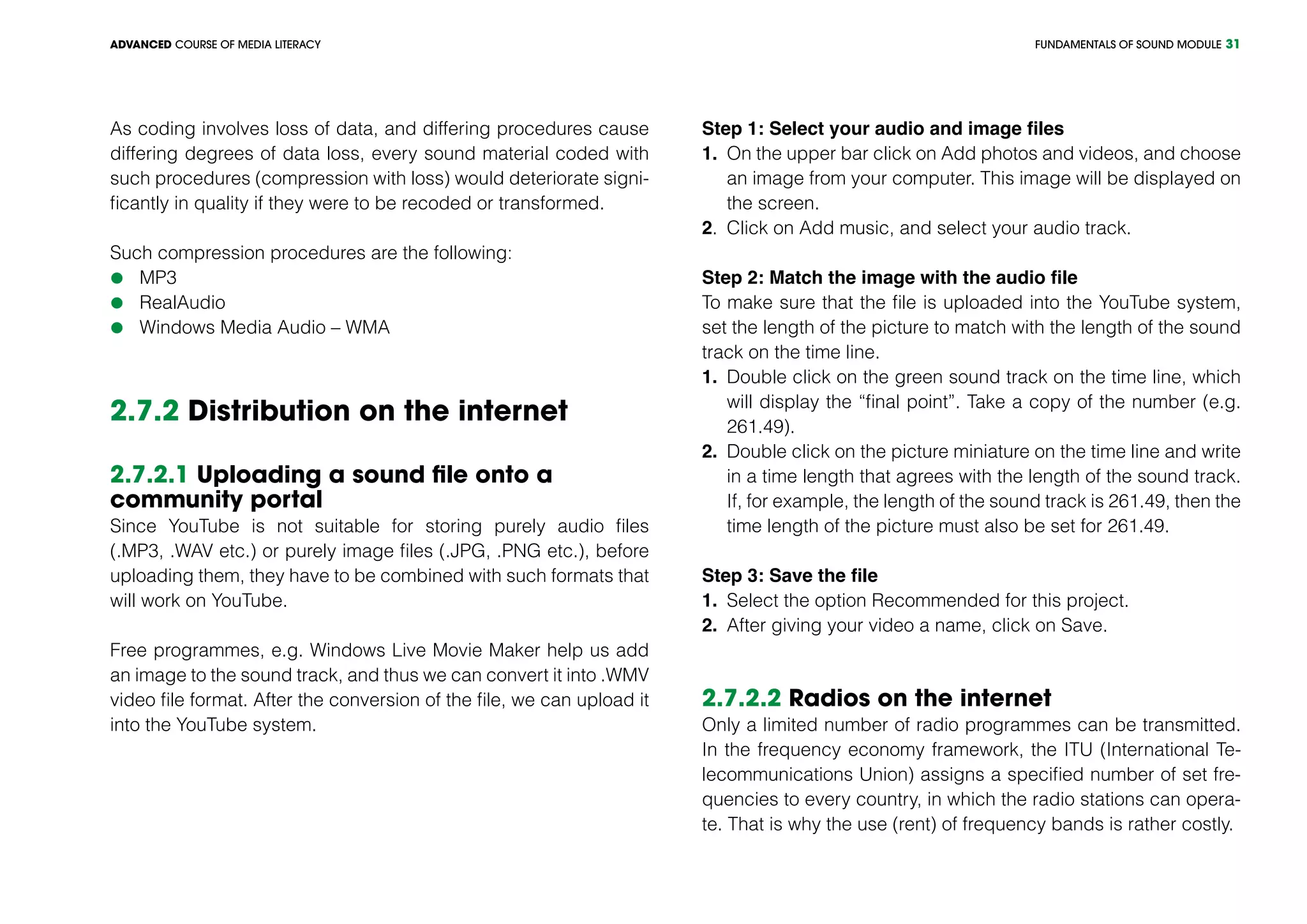 FUNDAMENTALS OF SOUND MODULEADVANCED COURSE OF MEDIA LITERACY 31
As coding involves loss of data, and differing procedures cause
differing degrees of data loss, every sound material coded with
such procedures (compression with loss) would deteriorate signi-
ficantly in quality if they were to be recoded or transformed.
Such compression procedures are the following:
	MP3
	RealAudio
	Windows Media Audio – WMA
2.7.2 Distribution on the internet
2.7.2.1 Uploading a sound file onto a
community portal
Since YouTube is not suitable for storing purely audio files
(.MP3, .WAV etc.) or purely image files (.JPG, .PNG etc.), before
uploading them, they have to be combined with such formats that
will work on YouTube.
Free programmes, e.g. Windows Live Movie Maker help us add
an image to the sound track, and thus we can convert it into .WMV
video file format. After the conversion of the file, we can upload it
into the YouTube system.
Step 1: Select your audio and image files
1.	 On the upper bar click on Add photos and videos, and choose
an image from your computer. This image will be displayed on
the screen.
2.	 Click on Add music, and select your audio track.
Step 2: Match the image with the audio file
To make sure that the file is uploaded into the YouTube system,
set the length of the picture to match with the length of the sound
track on the time line.
1.	 Double click on the green sound track on the time line, which
will display the “final point”. Take a copy of the number (e.g.
261.49).
2.	 Double click on the picture miniature on the time line and write
in a time length that agrees with the length of the sound track.
If, for example, the length of the sound track is 261.49, then the
time length of the picture must also be set for 261.49.
Step 3: Save the file
1.	 Select the option Recommended for this project.
2.	 After giving your video a name, click on Save.
2.7.2.2 Radios on the internet
Only a limited number of radio programmes can be transmitted.
In the frequency economy framework, the ITU (International Te-
lecommunications Union) assigns a specified number of set fre-
quencies to every country, in which the radio stations can opera-
te. That is why the use (rent) of frequency bands is rather costly.
 