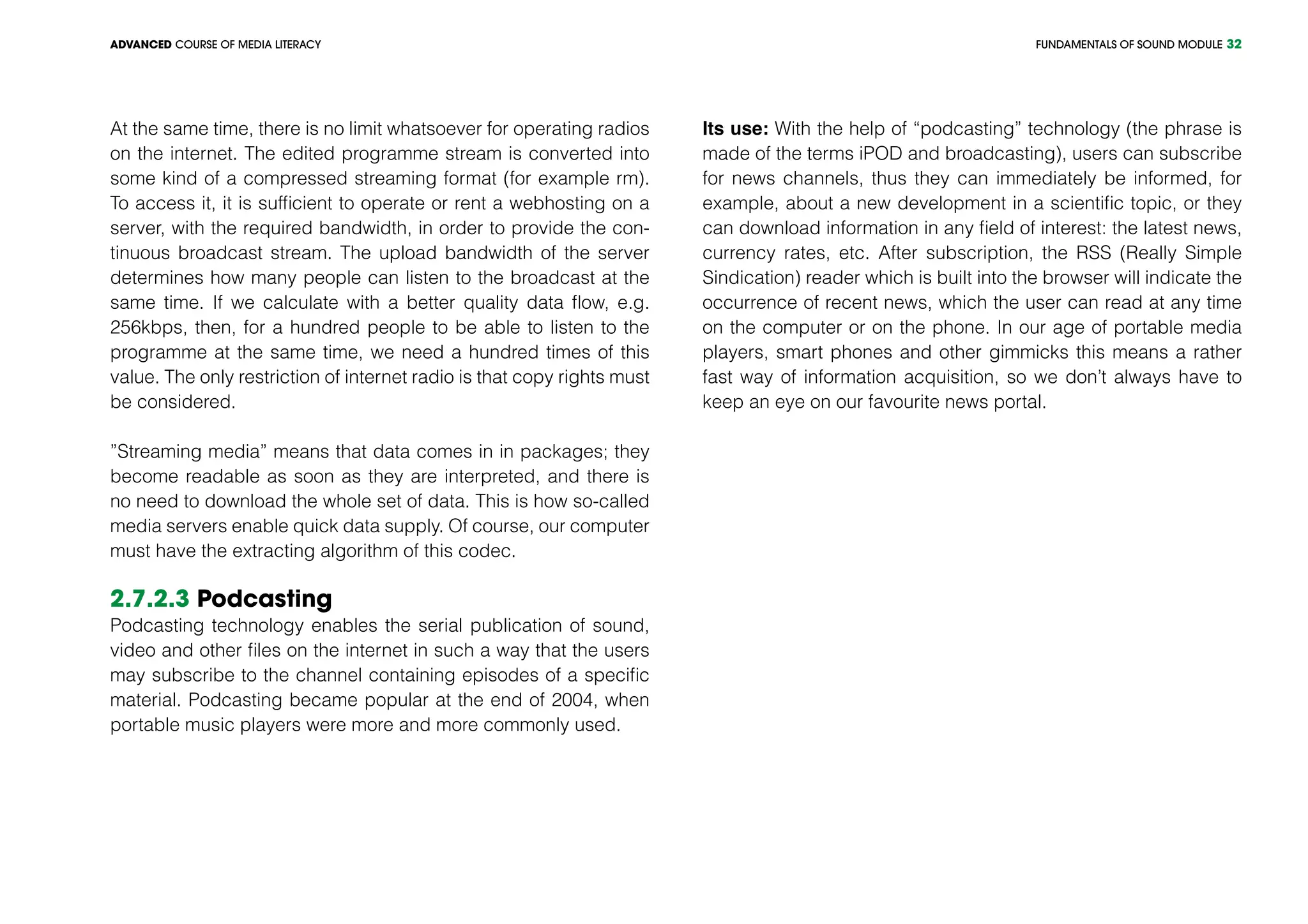 FUNDAMENTALS OF SOUND MODULEADVANCED COURSE OF MEDIA LITERACY 32
At the same time, there is no limit whatsoever for operating radios
on the internet. The edited programme stream is converted into
some kind of a compressed streaming format (for example rm).
To access it, it is sufficient to operate or rent a webhosting on a
server, with the required bandwidth, in order to provide the con-
tinuous broadcast stream. The upload bandwidth of the server
determines how many people can listen to the broadcast at the
same time. If we calculate with a better quality data flow, e.g.
256kbps, then, for a hundred people to be able to listen to the
programme at the same time, we need a hundred times of this
value. The only restriction of internet radio is that copy rights must
be considered.
”Streaming media” means that data comes in in packages; they
become readable as soon as they are interpreted, and there is
no need to download the whole set of data. This is how so-called
media servers enable quick data supply. Of course, our computer
must have the extracting algorithm of this codec.
2.7.2.3 Podcasting
Podcasting technology enables the serial publication of sound,
video and other files on the internet in such a way that the users
may subscribe to the channel containing episodes of a specific
material. Podcasting became popular at the end of 2004, when
portable music players were more and more commonly used.
Its use: With the help of “podcasting” technology (the phrase is
made of the terms iPOD and broadcasting), users can subscribe
for news channels, thus they can immediately be informed, for
example, about a new development in a scientific topic, or they
can download information in any field of interest: the latest news,
currency rates, etc. After subscription, the RSS (Really Simple
Sindication) reader which is built into the browser will indicate the
occurrence of recent news, which the user can read at any time
on the computer or on the phone. In our age of portable media
players, smart phones and other gimmicks this means a rather
fast way of information acquisition, so we don’t always have to
keep an eye on our favourite news portal.
 