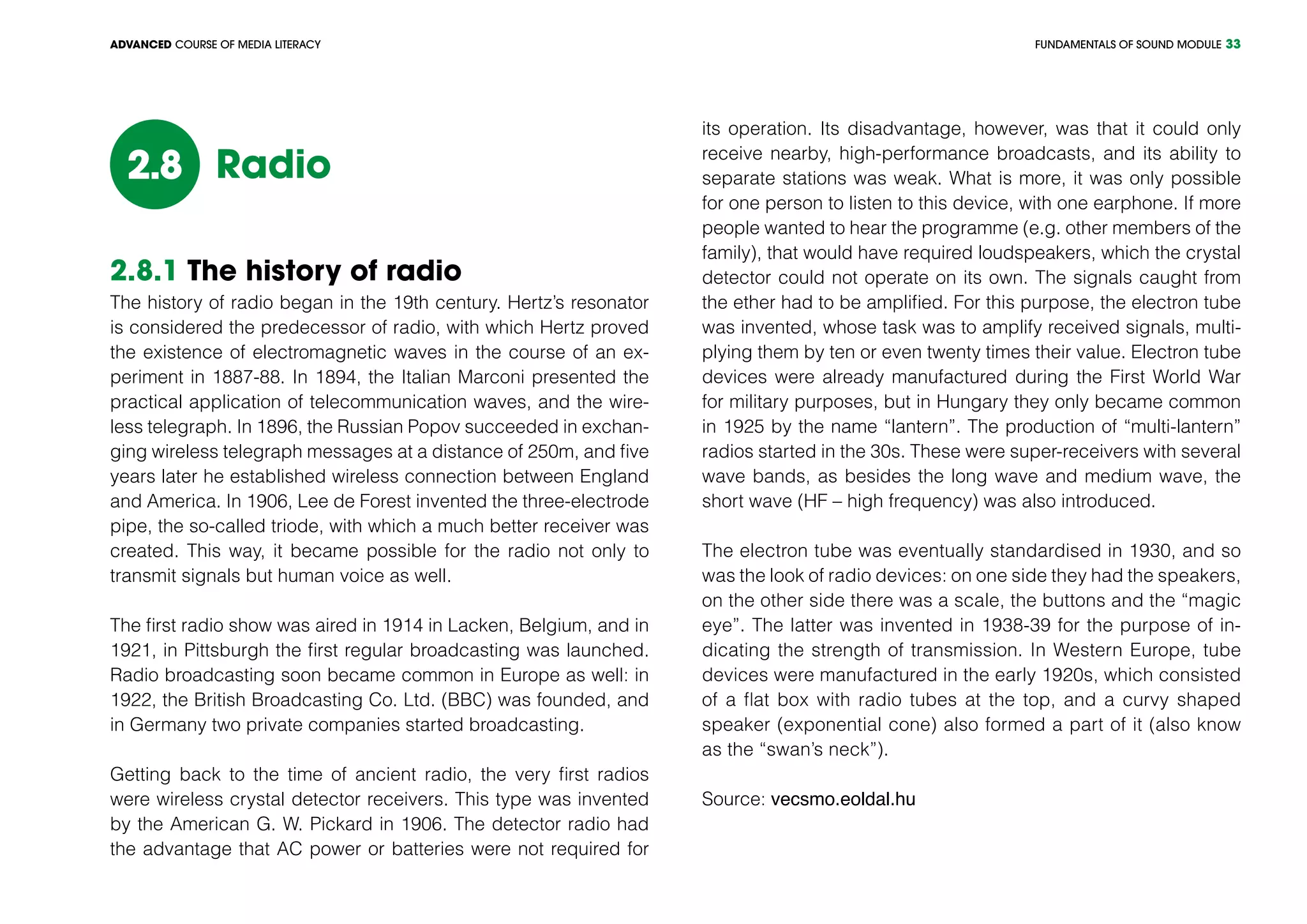 FUNDAMENTALS OF SOUND MODULEADVANCED COURSE OF MEDIA LITERACY 33
Radio2.8
2.8.1 The history of radio
The history of radio began in the 19th century. Hertz’s resonator
is considered the predecessor of radio, with which Hertz proved
the existence of electromagnetic waves in the course of an ex-
periment in 1887-88. In 1894, the Italian Marconi presented the
practical application of telecommunication waves, and the wire-
less telegraph. In 1896, the Russian Popov succeeded in exchan-
ging wireless telegraph messages at a distance of 250m, and five
years later he established wireless connection between England
and America. In 1906, Lee de Forest invented the three-electrode
pipe, the so-called triode, with which a much better receiver was
created. This way, it became possible for the radio not only to
transmit signals but human voice as well.
The first radio show was aired in 1914 in Lacken, Belgium, and in
1921, in Pittsburgh the first regular broadcasting was launched.
Radio broadcasting soon became common in Europe as well: in
1922, the British Broadcasting Co. Ltd. (BBC) was founded, and
in Germany two private companies started broadcasting.
Getting back to the time of ancient radio, the very first radios
were wireless crystal detector receivers. This type was invented
by the American G. W. Pickard in 1906. The detector radio had
the advantage that AC power or batteries were not required for
its operation. Its disadvantage, however, was that it could only
receive nearby, high-performance broadcasts, and its ability to
separate stations was weak. What is more, it was only possible
for one person to listen to this device, with one earphone. If more
people wanted to hear the programme (e.g. other members of the
family), that would have required loudspeakers, which the crystal
detector could not operate on its own. The signals caught from
the ether had to be amplified. For this purpose, the electron tube
was invented, whose task was to amplify received signals, multi-
plying them by ten or even twenty times their value. Electron tube
devices were already manufactured during the First World War
for military purposes, but in Hungary they only became common
in 1925 by the name “lantern”. The production of “multi-lantern”
radios started in the 30s. These were super-receivers with several
wave bands, as besides the long wave and medium wave, the
short wave (HF – high frequency) was also introduced.
The electron tube was eventually standardised in 1930, and so
was the look of radio devices: on one side they had the speakers,
on the other side there was a scale, the buttons and the “magic
eye”. The latter was invented in 1938-39 for the purpose of in-
dicating the strength of transmission. In Western Europe, tube
devices were manufactured in the early 1920s, which consisted
of a flat box with radio tubes at the top, and a curvy shaped
speaker (exponential cone) also formed a part of it (also know
as the “swan’s neck”).
Source: vecsmo.eoldal.hu
 