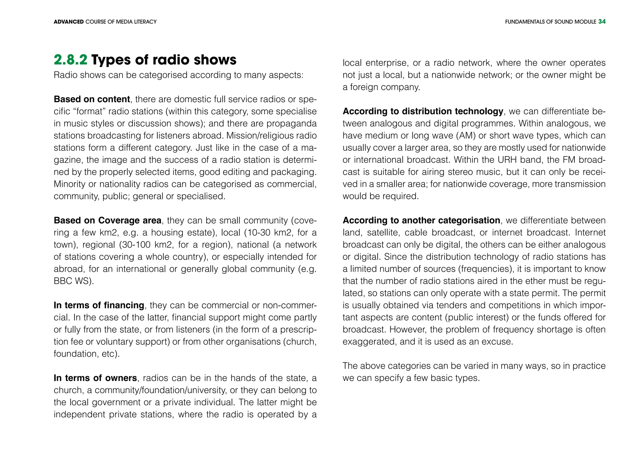 FUNDAMENTALS OF SOUND MODULEADVANCED COURSE OF MEDIA LITERACY 34
2.8.2 Types of radio shows
Radio shows can be categorised according to many aspects:
Based on content, there are domestic full service radios or spe-
cific “format” radio stations (within this category, some specialise
in music styles or discussion shows); and there are propaganda
stations broadcasting for listeners abroad. Mission/religious radio
stations form a different category. Just like in the case of a ma-
gazine, the image and the success of a radio station is determi-
ned by the properly selected items, good editing and packaging.
Minority or nationality radios can be categorised as commercial,
community, public; general or specialised.
Based on Coverage area, they can be small community (cove-
ring a few km2, e.g. a housing estate), local (10-30 km2, for a
town), regional (30-100 km2, for a region), national (a network
of stations covering a whole country), or especially intended for
abroad, for an international or generally global community (e.g.
BBC WS).
In terms of financing, they can be commercial or non-commer-
cial. In the case of the latter, financial support might come partly
or fully from the state, or from listeners (in the form of a prescrip-
tion fee or voluntary support) or from other organisations (church,
foundation, etc).
In terms of owners, radios can be in the hands of the state, a
church, a community/foundation/university, or they can belong to
the local government or a private individual. The latter might be
independent private stations, where the radio is operated by a
local enterprise, or a radio network, where the owner operates
not just a local, but a nationwide network; or the owner might be
a foreign company.
According to distribution technology, we can differentiate be-
tween analogous and digital programmes. Within analogous, we
have medium or long wave (AM) or short wave types, which can
usually cover a larger area, so they are mostly used for nationwide
or international broadcast. Within the URH band, the FM broad-
cast is suitable for airing stereo music, but it can only be recei-
ved in a smaller area; for nationwide coverage, more transmission
would be required.
According to another categorisation, we differentiate between
land, satellite, cable broadcast, or internet broadcast. Internet
broadcast can only be digital, the others can be either analogous
or digital. Since the distribution technology of radio stations has
a limited number of sources (frequencies), it is important to know
that the number of radio stations aired in the ether must be regu-
lated, so stations can only operate with a state permit. The permit
is usually obtained via tenders and competitions in which impor-
tant aspects are content (public interest) or the funds offered for
broadcast. However, the problem of frequency shortage is often
exaggerated, and it is used as an excuse.
The above categories can be varied in many ways, so in practice
we can specify a few basic types.
 