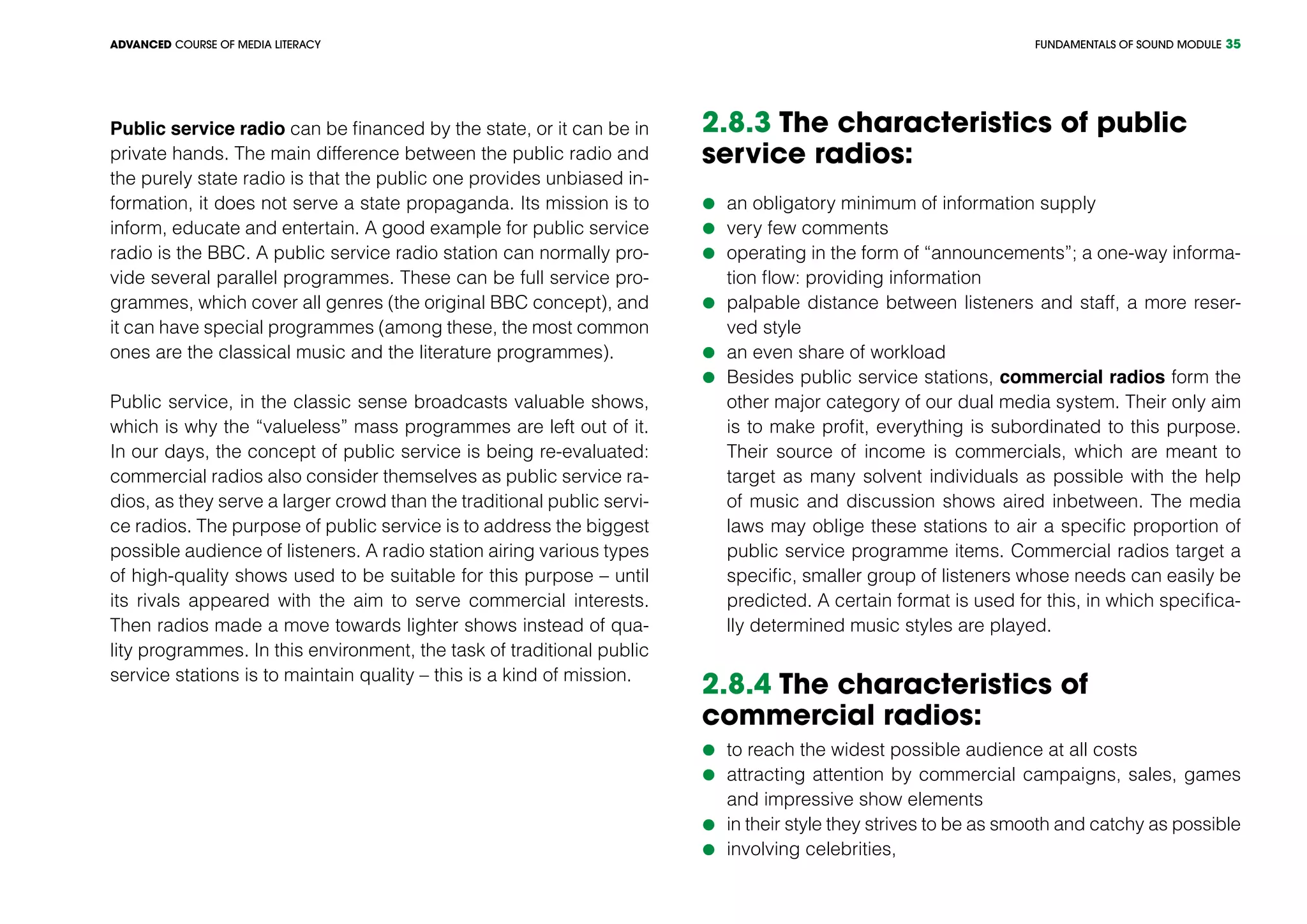 FUNDAMENTALS OF SOUND MODULEADVANCED COURSE OF MEDIA LITERACY 35
Public service radio can be financed by the state, or it can be in
private hands. The main difference between the public radio and
the purely state radio is that the public one provides unbiased in-
formation, it does not serve a state propaganda. Its mission is to
inform, educate and entertain. A good example for public service
radio is the BBC. A public service radio station can normally pro-
vide several parallel programmes. These can be full service pro-
grammes, which cover all genres (the original BBC concept), and
it can have special programmes (among these, the most common
ones are the classical music and the literature programmes).
Public service, in the classic sense broadcasts valuable shows,
which is why the “valueless” mass programmes are left out of it.
In our days, the concept of public service is being re-evaluated:
commercial radios also consider themselves as public service ra-
dios, as they serve a larger crowd than the traditional public servi-
ce radios. The purpose of public service is to address the biggest
possible audience of listeners. A radio station airing various types
of high-quality shows used to be suitable for this purpose – until
its rivals appeared with the aim to serve commercial interests.
Then radios made a move towards lighter shows instead of qua-
lity programmes. In this environment, the task of traditional public
service stations is to maintain quality – this is a kind of mission.
2.8.3 The characteristics of public
service radios:
	an obligatory minimum of information supply
	very few comments
	operating in the form of “announcements”; a one-way informa-
tion flow: providing information
	palpable distance between listeners and staff, a more reser-
ved style
	an even share of workload
	Besides public service stations, commercial radios form the
other major category of our dual media system. Their only aim
is to make profit, everything is subordinated to this purpose.
Their source of income is commercials, which are meant to
target as many solvent individuals as possible with the help
of music and discussion shows aired inbetween. The media
laws may oblige these stations to air a specific proportion of
public service programme items. Commercial radios target a
specific, smaller group of listeners whose needs can easily be
predicted. A certain format is used for this, in which specifica-
lly determined music styles are played.
2.8.4 The characteristics of
commercial radios:
	to reach the widest possible audience at all costs
	attracting attention by commercial campaigns, sales, games
and impressive show elements
	in their style they strives to be as smooth and catchy as possible
	involving celebrities,
 