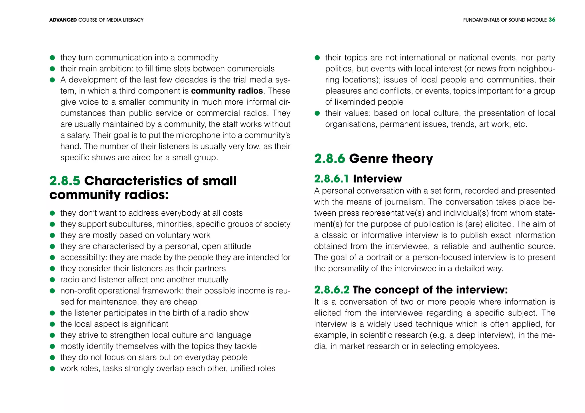 FUNDAMENTALS OF SOUND MODULEADVANCED COURSE OF MEDIA LITERACY 36
	they turn communication into a commodity
	their main ambition: to fill time slots between commercials
	A development of the last few decades is the trial media sys-
tem, in which a third component is community radios. These
give voice to a smaller community in much more informal cir-
cumstances than public service or commercial radios. They
are usually maintained by a community, the staff works without
a salary. Their goal is to put the microphone into a community’s
hand. The number of their listeners is usually very low, as their
specific shows are aired for a small group.
2.8.5 Characteristics of small
community radios:
	they don’t want to address everybody at all costs
	they support subcultures, minorities, specific groups of society
	they are mostly based on voluntary work
	they are characterised by a personal, open attitude
	accessibility: they are made by the people they are intended for
	they consider their listeners as their partners
	radio and listener affect one another mutually
	non-profit operational framework: their possible income is reu-
sed for maintenance, they are cheap
	the listener participates in the birth of a radio show
	the local aspect is significant
	they strive to strengthen local culture and language
	mostly identify themselves with the topics they tackle
	they do not focus on stars but on everyday people
	work roles, tasks strongly overlap each other, unified roles
	their topics are not international or national events, nor party
politics, but events with local interest (or news from neighbou-
ring locations); issues of local people and communities, their
pleasures and conflicts, or events, topics important for a group
of likeminded people
	their values: based on local culture, the presentation of local
organisations, permanent issues, trends, art work, etc.
2.8.6 Genre theory
2.8.6.1 Interview
A personal conversation with a set form, recorded and presented
with the means of journalism. The conversation takes place be-
tween press representative(s) and individual(s) from whom state-
ment(s) for the purpose of publication is (are) elicited. The aim of
a classic or informative interview is to publish exact information
obtained from the interviewee, a reliable and authentic source.
The goal of a portrait or a person-focused interview is to present
the personality of the interviewee in a detailed way.
2.8.6.2 The concept of the interview:
It is a conversation of two or more people where information is
elicited from the interviewee regarding a specific subject. The
interview is a widely used technique which is often applied, for
example, in scientific research (e.g. a deep interview), in the me-
dia, in market research or in selecting employees.
 