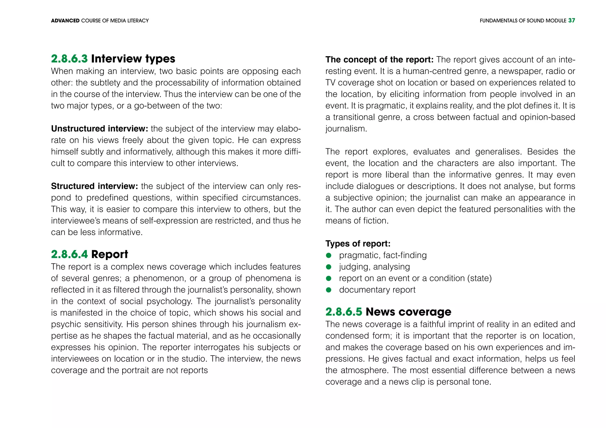 FUNDAMENTALS OF SOUND MODULEADVANCED COURSE OF MEDIA LITERACY 37
2.8.6.3 Interview types
When making an interview, two basic points are opposing each
other: the subtlety and the processability of information obtained
in the course of the interview. Thus the interview can be one of the
two major types, or a go-between of the two:
Unstructured interview: the subject of the interview may elabo-
rate on his views freely about the given topic. He can express
himself subtly and informatively, although this makes it more diffi-
cult to compare this interview to other interviews.
Structured interview: the subject of the interview can only res-
pond to predefined questions, within specified circumstances.
This way, it is easier to compare this interview to others, but the
interviewee’s means of self-expression are restricted, and thus he
can be less informative.
2.8.6.4 Report
The report is a complex news coverage which includes features
of several genres; a phenomenon, or a group of phenomena is
reflected in it as filtered through the journalist’s personality, shown
in the context of social psychology. The journalist’s personality
is manifested in the choice of topic, which shows his social and
psychic sensitivity. His person shines through his journalism ex-
pertise as he shapes the factual material, and as he occasionally
expresses his opinion. The reporter interrogates his subjects or
interviewees on location or in the studio. The interview, the news
coverage and the portrait are not reports
The concept of the report: The report gives account of an inte-
resting event. It is a human-centred genre, a newspaper, radio or
TV coverage shot on location or based on experiences related to
the location, by eliciting information from people involved in an
event. It is pragmatic, it explains reality, and the plot defines it. It is
a transitional genre, a cross between factual and opinion-based
journalism.
The report explores, evaluates and generalises. Besides the
event, the location and the characters are also important. The
report is more liberal than the informative genres. It may even
include dialogues or descriptions. It does not analyse, but forms
a subjective opinion; the journalist can make an appearance in
it. The author can even depict the featured personalities with the
means of fiction.
Types of report:
	pragmatic, fact-finding
	judging, analysing
	report on an event or a condition (state)
	documentary report
2.8.6.5 News coverage
The news coverage is a faithful imprint of reality in an edited and
condensed form; it is important that the reporter is on location,
and makes the coverage based on his own experiences and im-
pressions. He gives factual and exact information, helps us feel
the atmosphere. The most essential difference between a news
coverage and a news clip is personal tone.
 