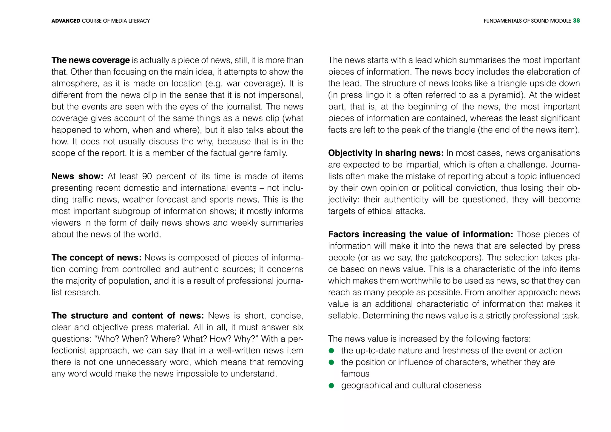 FUNDAMENTALS OF SOUND MODULEADVANCED COURSE OF MEDIA LITERACY 38
The news coverage is actually a piece of news, still, it is more than
that. Other than focusing on the main idea, it attempts to show the
atmosphere, as it is made on location (e.g. war coverage). It is
different from the news clip in the sense that it is not impersonal,
but the events are seen with the eyes of the journalist. The news
coverage gives account of the same things as a news clip (what
happened to whom, when and where), but it also talks about the
how. It does not usually discuss the why, because that is in the
scope of the report. It is a member of the factual genre family.
News show: At least 90 percent of its time is made of items
presenting recent domestic and international events – not inclu-
ding traffic news, weather forecast and sports news. This is the
most important subgroup of information shows; it mostly informs
viewers in the form of daily news shows and weekly summaries
about the news of the world.
The concept of news: News is composed of pieces of informa-
tion coming from controlled and authentic sources; it concerns
the majority of population, and it is a result of professional journa-
list research.
The structure and content of news: News is short, concise,
clear and objective press material. All in all, it must answer six
questions: “Who? When? Where? What? How? Why?” With a per-
fectionist approach, we can say that in a well-written news item
there is not one unnecessary word, which means that removing
any word would make the news impossible to understand.
The news starts with a lead which summarises the most important
pieces of information. The news body includes the elaboration of
the lead. The structure of news looks like a triangle upside down
(in press lingo it is often referred to as a pyramid). At the widest
part, that is, at the beginning of the news, the most important
pieces of information are contained, whereas the least significant
facts are left to the peak of the triangle (the end of the news item).
Objectivity in sharing news: In most cases, news organisations
are expected to be impartial, which is often a challenge. Journa-
lists often make the mistake of reporting about a topic influenced
by their own opinion or political conviction, thus losing their ob-
jectivity: their authenticity will be questioned, they will become
targets of ethical attacks.
Factors increasing the value of information: Those pieces of
information will make it into the news that are selected by press
people (or as we say, the gatekeepers). The selection takes pla-
ce based on news value. This is a characteristic of the info items
which makes them worthwhile to be used as news, so that they can
reach as many people as possible. From another approach: news
value is an additional characteristic of information that makes it
sellable. Determining the news value is a strictly professional task.
The news value is increased by the following factors:
	the up-to-date nature and freshness of the event or action
	the position or influence of characters, whether they are
	famous
	geographical and cultural closeness
 