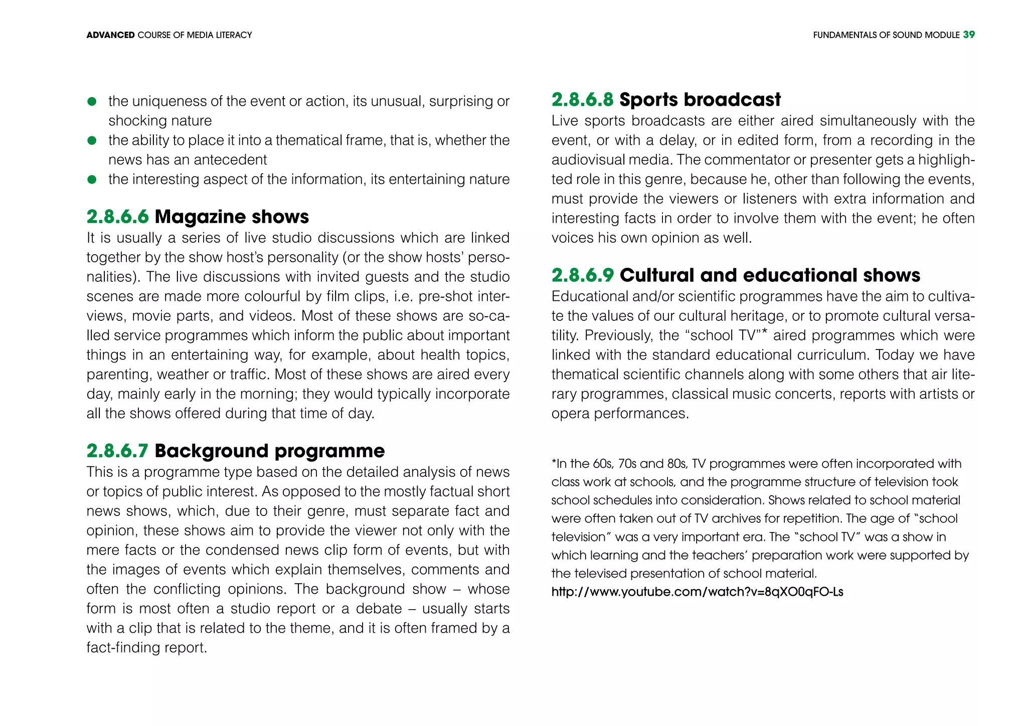 FUNDAMENTALS OF SOUND MODULEADVANCED COURSE OF MEDIA LITERACY 39
	the uniqueness of the event or action, its unusual, surprising or
shocking nature
	the ability to place it into a thematical frame, that is, whether the
news has an antecedent
	the interesting aspect of the information, its entertaining nature
2.8.6.6 Magazine shows
It is usually a series of live studio discussions which are linked
together by the show host’s personality (or the show hosts’ perso-
nalities). The live discussions with invited guests and the studio
scenes are made more colourful by film clips, i.e. pre-shot inter-
views, movie parts, and videos. Most of these shows are so-ca-
lled service programmes which inform the public about important
things in an entertaining way, for example, about health topics,
parenting, weather or traffic. Most of these shows are aired every
day, mainly early in the morning; they would typically incorporate
all the shows offered during that time of day.
2.8.6.7 Background programme
This is a programme type based on the detailed analysis of news
or topics of public interest. As opposed to the mostly factual short
news shows, which, due to their genre, must separate fact and
opinion, these shows aim to provide the viewer not only with the
mere facts or the condensed news clip form of events, but with
the images of events which explain themselves, comments and
often the conflicting opinions. The background show – whose
form is most often a studio report or a debate – usually starts
with a clip that is related to the theme, and it is often framed by a
fact-finding report.
2.8.6.8 Sports broadcast
Live sports broadcasts are either aired simultaneously with the
event, or with a delay, or in edited form, from a recording in the
audiovisual media. The commentator or presenter gets a highligh-
ted role in this genre, because he, other than following the events,
must provide the viewers or listeners with extra information and
interesting facts in order to involve them with the event; he often
voices his own opinion as well.
2.8.6.9 Cultural and educational shows
Educational and/or scientific programmes have the aim to cultiva-
te the values of our cultural heritage, or to promote cultural versa-
tility. Previously, the “school TV”* aired programmes which were
linked with the standard educational curriculum. Today we have
thematical scientific channels along with some others that air lite-
rary programmes, classical music concerts, reports with artists or
opera performances.
*In the 60s, 70s and 80s, TV programmes were often incorporated with
class work at schools, and the programme structure of television took
school schedules into consideration. Shows related to school material
were often taken out of TV archives for repetition. The age of “school
television” was a very important era. The “school TV” was a show in
which learning and the teachers’ preparation work were supported by
the televised presentation of school material.
http://www.youtube.com/watch?v=8qXO0qFO-Ls
 