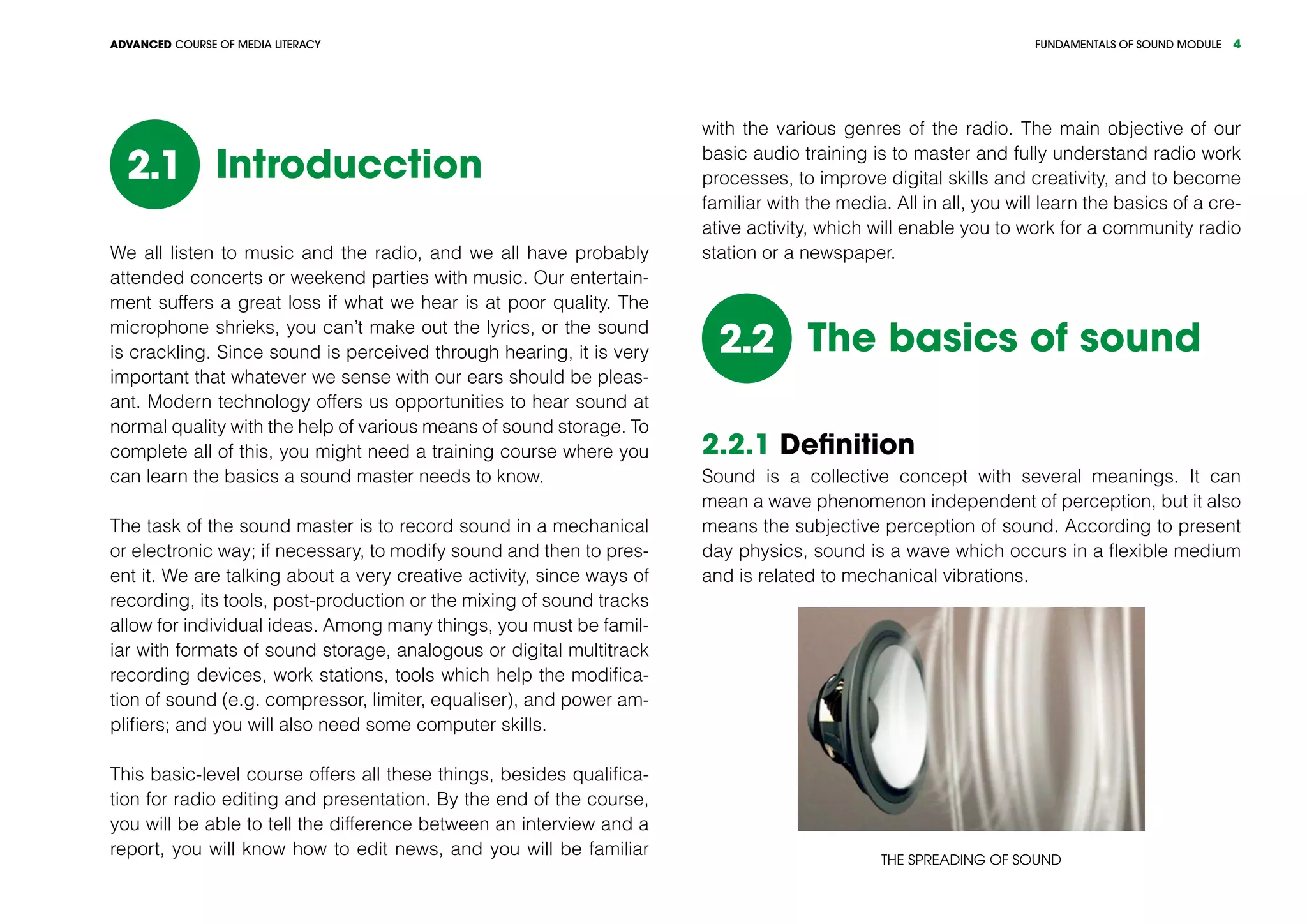 FUNDAMENTALS OF SOUND MODULEADVANCED COURSE OF MEDIA LITERACY 4
Introducction2.1
We all listen to music and the radio, and we all have probably
attended concerts or weekend parties with music. Our entertain-
ment suffers a great loss if what we hear is at poor quality. The
microphone shrieks, you can’t make out the lyrics, or the sound
is crackling. Since sound is perceived through hearing, it is very
important that whatever we sense with our ears should be pleas-
ant. Modern technology offers us opportunities to hear sound at
normal quality with the help of various means of sound storage. To
complete all of this, you might need a training course where you
can learn the basics a sound master needs to know.
The task of the sound master is to record sound in a mechanical
or electronic way; if necessary, to modify sound and then to pres-
ent it. We are talking about a very creative activity, since ways of
recording, its tools, post-production or the mixing of sound tracks
allow for individual ideas. Among many things, you must be famil-
iar with formats of sound storage, analogous or digital multitrack
recording devices, work stations, tools which help the modifica-
tion of sound (e.g. compressor, limiter, equaliser), and power am-
plifiers; and you will also need some computer skills.
This basic-level course offers all these things, besides qualifica-
tion for radio editing and presentation. By the end of the course,
you will be able to tell the difference between an interview and a
report, you will know how to edit news, and you will be familiar
with the various genres of the radio. The main objective of our
basic audio training is to master and fully understand radio work
processes, to improve digital skills and creativity, and to become
familiar with the media. All in all, you will learn the basics of a cre-
ative activity, which will enable you to work for a community radio
station or a newspaper.
The basics of sound2.2
2.2.1 Definition
Sound is a collective concept with several meanings. It can
mean a wave phenomenon independent of perception, but it also
means the subjective perception of sound. According to present
day physics, sound is a wave which occurs in a flexible medium
and is related to mechanical vibrations.
The spreading of sound
 