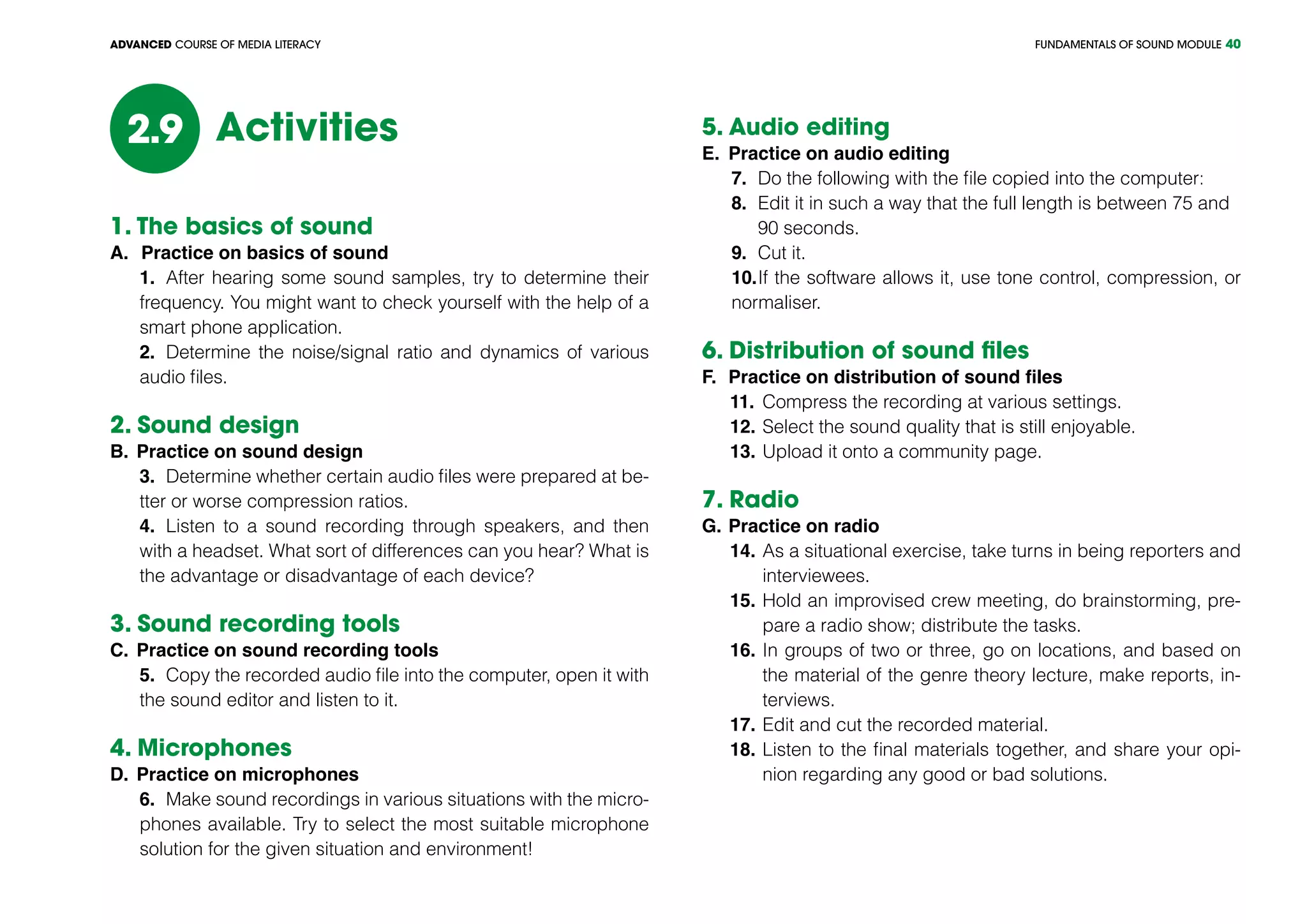 FUNDAMENTALS OF SOUND MODULEADVANCED COURSE OF MEDIA LITERACY 40
Activities2.9
1. The basics of sound
A.		Practice on basics of sound
1.	 After hearing some sound samples, try to determine their
frequency. You might want to check yourself with the help of a
smart phone application.
2.	 Determine the noise/signal ratio and dynamics of various
audio files.
2. Sound design
B.	Practice on sound design
3.	 Determine whether certain audio files were prepared at be-
tter or worse compression ratios.
4.	 Listen to a sound recording through speakers, and then
with a headset. What sort of differences can you hear? What is
the advantage or disadvantage of each device?
3. Sound recording tools
C.	Practice on sound recording tools
5.	 Copy the recorded audio file into the computer, open it with
the sound editor and listen to it.
4. Microphones
D.	Practice on microphones
6.	 Make sound recordings in various situations with the micro-
phones available. Try to select the most suitable microphone
solution for the given situation and environment!
5. Audio editing						
E.	 Practice on audio editing
7.	 Do the following with the file copied into the computer:
8.	 Edit it in such a way that the full length is between 75 and 	
	 90 seconds.
9.	 Cut it.
10.	If the software allows it, use tone control, compression, or
normaliser.
6. Distribution of sound files	
F.	 Practice on distribution of sound files
11. 	Compress the recording at various settings.
12.	Select the sound quality that is still enjoyable.
13.	Upload it onto a community page.
7. Radio	
G.	Practice on radio					
14.	As a situational exercise, take turns in being reporters and
interviewees.
15.	Hold an improvised crew meeting, do brainstorming, pre-
pare a radio show; distribute the tasks.
16.	In groups of two or three, go on locations, and based on
the material of the genre theory lecture, make reports, in-
terviews.
17.	Edit and cut the recorded material.
18.	Listen to the final materials together, and share your opi-
nion regarding any good or bad solutions.
 