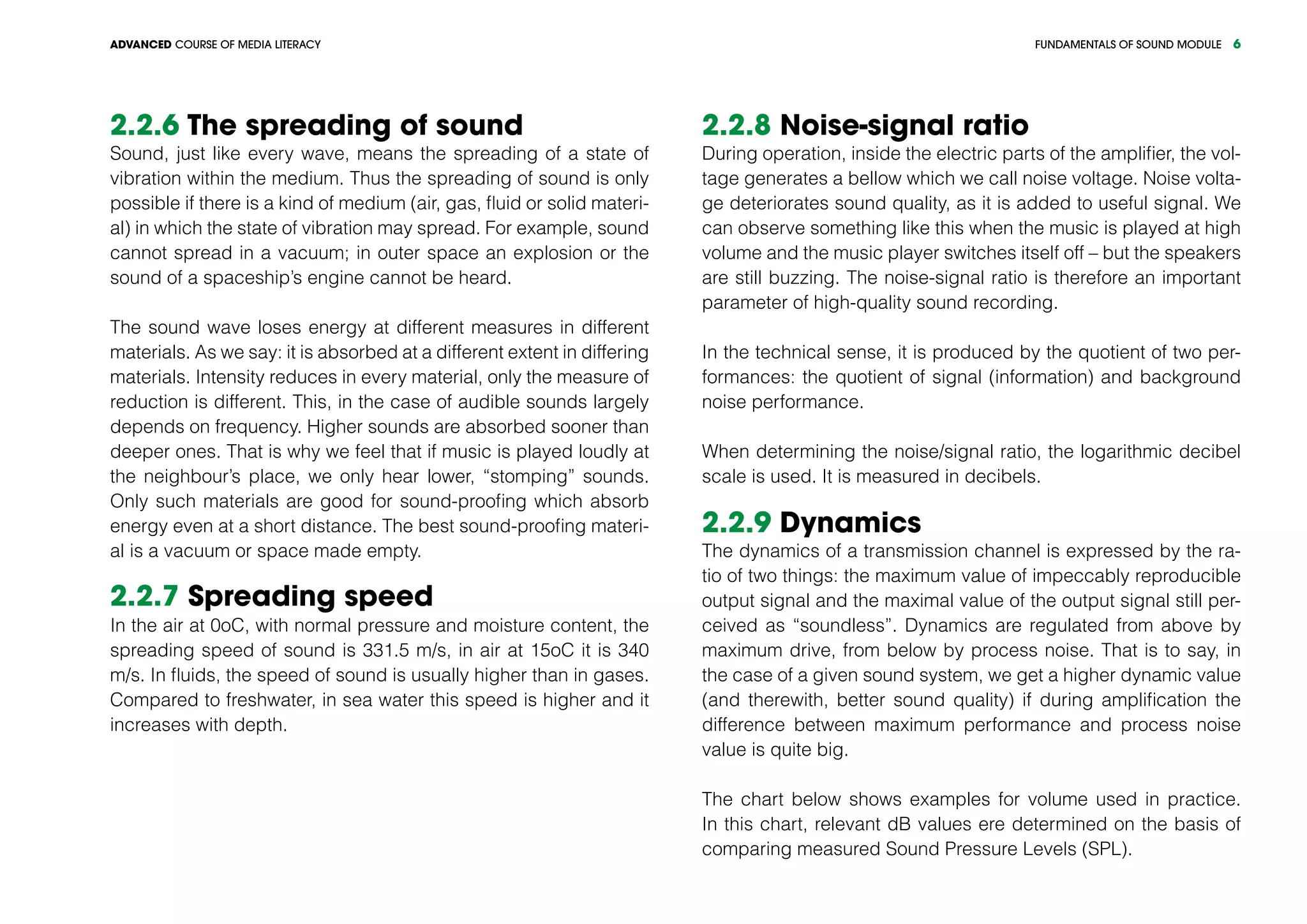 FUNDAMENTALS OF SOUND MODULEADVANCED COURSE OF MEDIA LITERACY 6
2.2.6 The spreading of sound
Sound, just like every wave, means the spreading of a state of
vibration within the medium. Thus the spreading of sound is only
possible if there is a kind of medium (air, gas, fluid or solid materi-
al) in which the state of vibration may spread. For example, sound
cannot spread in a vacuum; in outer space an explosion or the
sound of a spaceship’s engine cannot be heard.
The sound wave loses energy at different measures in different
materials. As we say: it is absorbed at a different extent in differing
materials. Intensity reduces in every material, only the measure of
reduction is different. This, in the case of audible sounds largely
depends on frequency. Higher sounds are absorbed sooner than
deeper ones. That is why we feel that if music is played loudly at
the neighbour’s place, we only hear lower, “stomping” sounds.
Only such materials are good for sound-proofing which absorb
energy even at a short distance. The best sound-proofing materi-
al is a vacuum or space made empty.
2.2.7 Spreading speed
In the air at 0oC, with normal pressure and moisture content, the
spreading speed of sound is 331.5 m/s, in air at 15oC it is 340
m/s. In fluids, the speed of sound is usually higher than in gases.
Compared to freshwater, in sea water this speed is higher and it
increases with depth.
2.2.8 Noise-signal ratio
During operation, inside the electric parts of the amplifier, the vol-
tage generates a bellow which we call noise voltage. Noise volta-
ge deteriorates sound quality, as it is added to useful signal. We
can observe something like this when the music is played at high
volume and the music player switches itself off – but the speakers
are still buzzing. The noise-signal ratio is therefore an important
parameter of high-quality sound recording.
In the technical sense, it is produced by the quotient of two per-
formances: the quotient of signal (information) and background
noise performance.
When determining the noise/signal ratio, the logarithmic decibel
scale is used. It is measured in decibels.
2.2.9 Dynamics
The dynamics of a transmission channel is expressed by the ra-
tio of two things: the maximum value of impeccably reproducible
output signal and the maximal value of the output signal still per-
ceived as “soundless”. Dynamics are regulated from above by
maximum drive, from below by process noise. That is to say, in
the case of a given sound system, we get a higher dynamic value
(and therewith, better sound quality) if during amplification the
difference between maximum performance and process noise
value is quite big.
The chart below shows examples for volume used in practice.
In this chart, relevant dB values ere determined on the basis of
comparing measured Sound Pressure Levels (SPL).
 