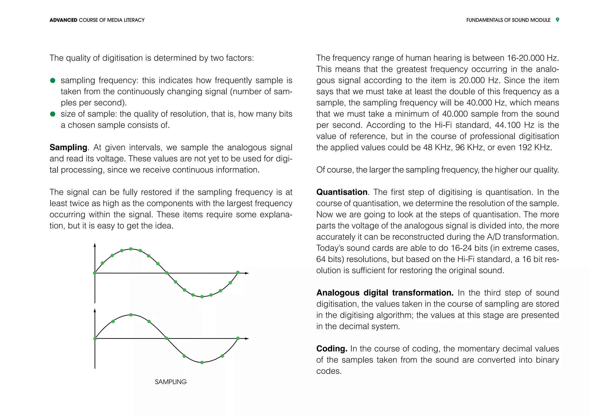 FUNDAMENTALS OF SOUND MODULEADVANCED COURSE OF MEDIA LITERACY 9
The quality of digitisation is determined by two factors:
	sampling frequency: this indicates how frequently sample is
taken from the continuously changing signal (number of sam-
ples per second).
	size of sample: the quality of resolution, that is, how many bits
a chosen sample consists of.
Sampling. At given intervals, we sample the analogous signal
and read its voltage. These values are not yet to be used for digi-
tal processing, since we receive continuous information.
The signal can be fully restored if the sampling frequency is at
least twice as high as the components with the largest frequency
occurring within the signal. These items require some explana-
tion, but it is easy to get the idea.
Sampling
The frequency range of human hearing is between 16-20.000 Hz.
This means that the greatest frequency occurring in the analo-
gous signal according to the item is 20.000 Hz. Since the item
says that we must take at least the double of this frequency as a
sample, the sampling frequency will be 40.000 Hz, which means
that we must take a minimum of 40.000 sample from the sound
per second. According to the Hi-Fi standard, 44.100 Hz is the
value of reference, but in the course of professional digitisation
the applied values could be 48 KHz, 96 KHz, or even 192 KHz.
Of course, the larger the sampling frequency, the higher our quality.
Quantisation. The first step of digitising is quantisation. In the
course of quantisation, we determine the resolution of the sample.
Now we are going to look at the steps of quantisation. The more
parts the voltage of the analogous signal is divided into, the more
accurately it can be reconstructed during the A/D transformation.
Today’s sound cards are able to do 16-24 bits (in extreme cases,
64 bits) resolutions, but based on the Hi-Fi standard, a 16 bit res-
olution is sufficient for restoring the original sound.
Analogous digital transformation. In the third step of sound
digitisation, the values taken in the course of sampling are stored
in the digitising algorithm; the values at this stage are presented
in the decimal system.
Coding. In the course of coding, the momentary decimal values
of the samples taken from the sound are converted into binary
codes.
 