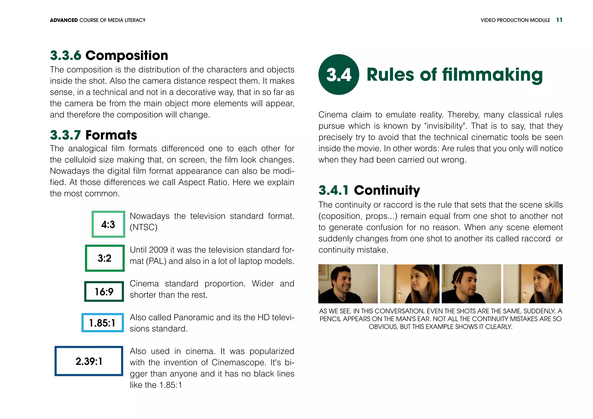 VIDEO PRODUCTION MODULEADVANCED COURSE OF MEDIA LITERACY 11
3.3.6 Composition
The composition is the distribution of the characters and objects
inside the shot. Also the camera distance respect them. It makes
sense, in a technical and not in a decorative way, that in so far as
the camera be from the main object more elements will appear,
and therefore the composition will change.
3.3.7 Formats
The analogical film formats differenced one to each other for
the celluloid size making that, on screen, the film look changes.
Nowadays the digital film format appearance can also be modi-
fied. At those differences we call Aspect Ratio. Here we explain
the most common.
4:3
3:2
16:9
1.85:1
2.39:1
Nowadays the television standard format.
(NTSC)
Until 2009 it was the television standard for-
mat (PAL) and also in a lot of laptop models.
Cinema standard proportion. Wider and
shorter than the rest.
Also called Panoramic and its the HD televi-
sions standard.
Also used in cinema. It was popularized
with the invention of Cinemascope. It's bi-
gger than anyone and it has no black lines
like the 1.85:1
Rules of filmmaking3.4
Cinema claim to emulate reality. Thereby, many classical rules
pursue which is known by "invisibility". That is to say, that they
precisely try to avoid that the technical cinematic tools be seen
inside the movie. In other words: Are rules that you only will notice
when they had been carried out wrong.
3.4.1 Continuity
The continuity or raccord is the rule that sets that the scene skills
(coposition, props...) remain equal from one shot to another not
to generate confusion for no reason. When any scene element
suddenly changes from one shot to another its called raccord or
continuity mistake.
As we see, in this conversation, even the shots are the same, suddenly, a
pencil appears on the man's ear. Not all the continuity mistakes are so
obvious, but this example shows it clearly.
 
