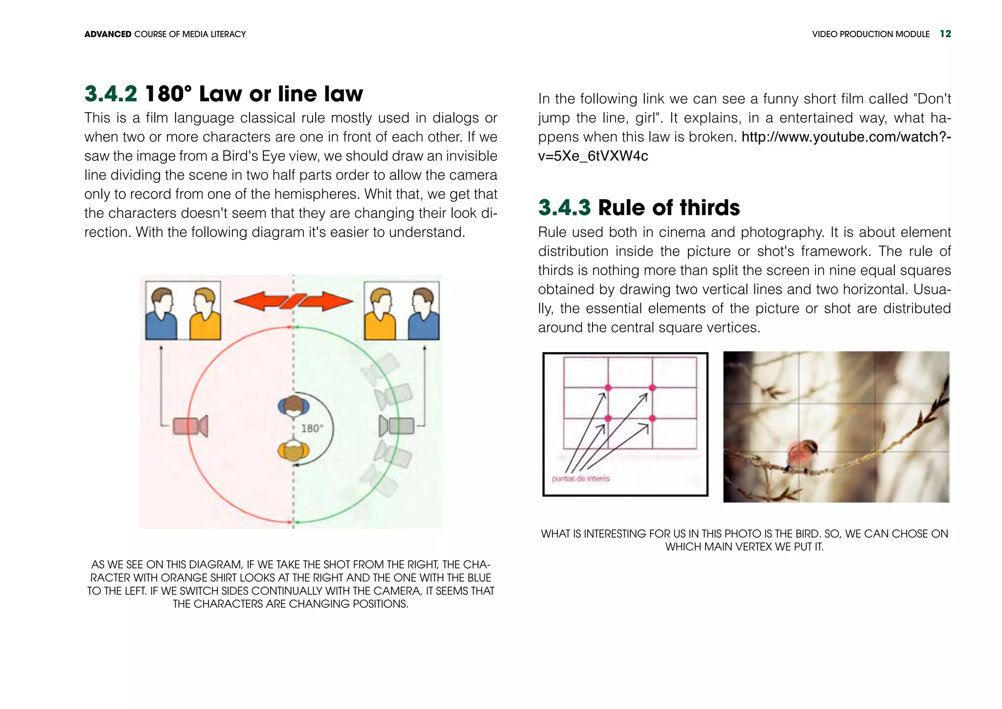 VIDEO PRODUCTION MODULEADVANCED COURSE OF MEDIA LITERACY 12
3.4.2 180º Law or line law
This is a film language classical rule mostly used in dialogs or
when two or more characters are one in front of each other. If we
saw the image from a Bird's Eye view, we should draw an invisible
line dividing the scene in two half parts order to allow the camera
only to record from one of the hemispheres. Whit that, we get that
the characters doesn't seem that they are changing their look di-
rection. With the following diagram it's easier to understand. 	
As we see on this diagram, if we take the shot from the right, the cha-
racter with orange shirt looks at the right and the one with the blue
to the left. If we switch sides continually with the camera, it seems that
the characters are changing positions.
In the following link we can see a funny short film called "Don't
jump the line, girl". It explains, in a entertained way, what ha-
ppens when this law is broken. http://www.youtube.com/watch?-
v=5Xe_6tVXW4c
3.4.3 Rule of thirds
Rule used both in cinema and photography. It is about element
distribution inside the picture or shot's framework. The rule of
thirds is nothing more than split the screen in nine equal squares
obtained by drawing two vertical lines and two horizontal. Usua-
lly, the essential elements of the picture or shot are distributed
around the central square vertices.
What is interesting for us in this photo is the bird. So, we can chose on
which main vertex we put it.
 