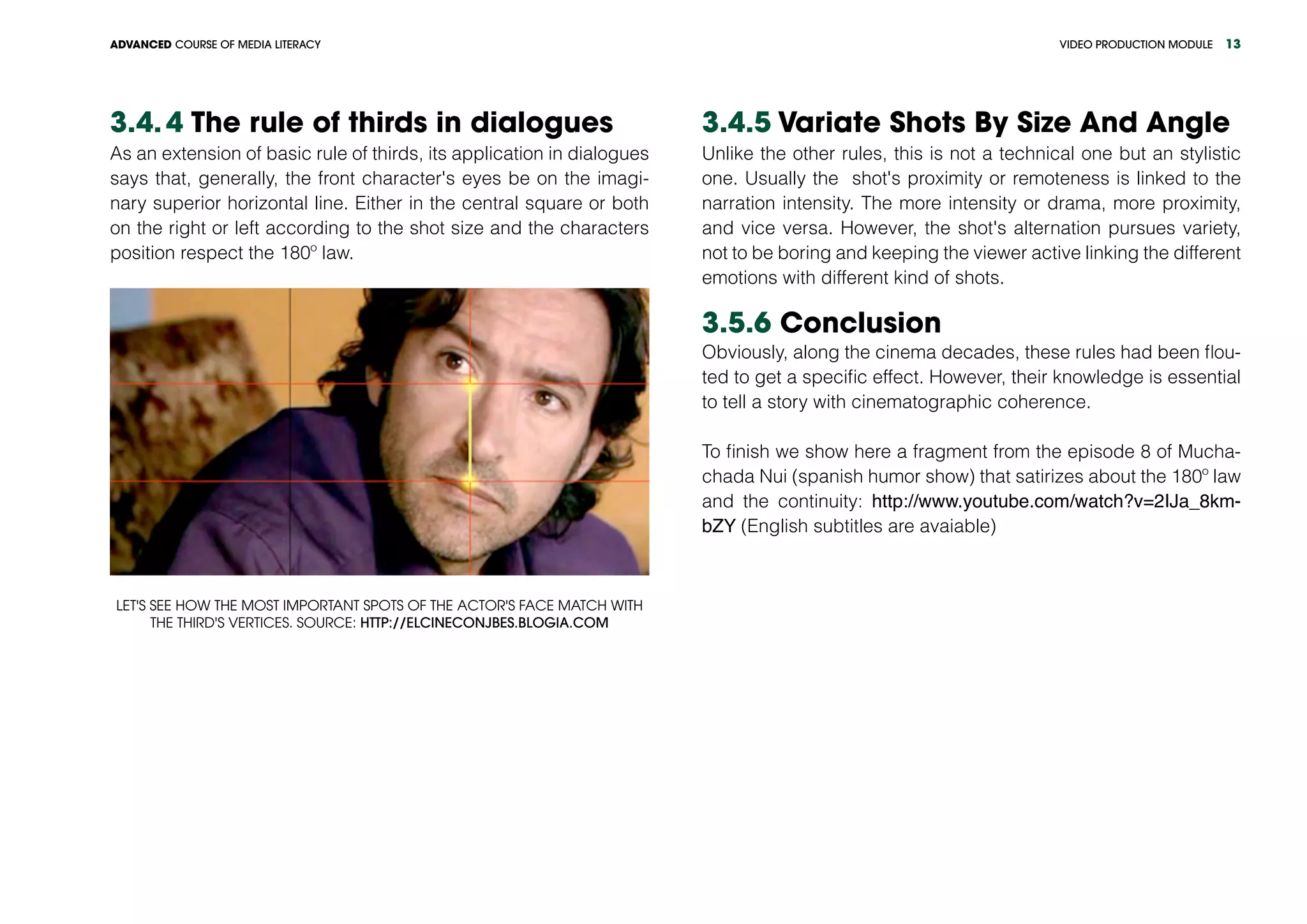 VIDEO PRODUCTION MODULEADVANCED COURSE OF MEDIA LITERACY 13
3.4.	4 The rule of thirds in dialogues
As an extension of basic rule of thirds, its application in dialogues
says that, generally, the front character's eyes be on the imagi-
nary superior horizontal line. Either in the central square or both
on the right or left according to the shot size and the characters
position respect the 180º law.
Let's see how the most important spots of the actor's face match with
the third's vertices. Source: http://elcineconjbes.blogia.com
3.4.5 Variate Shots By Size And Angle
Unlike the other rules, this is not a technical one but an stylistic
one. Usually the shot's proximity or remoteness is linked to the
narration intensity. The more intensity or drama, more proximity,
and vice versa. However, the shot's alternation pursues variety,
not to be boring and keeping the viewer active linking the different
emotions with different kind of shots.
3.5.6 Conclusion
Obviously, along the cinema decades, these rules had been flou-
ted to get a specific effect. However, their knowledge is essential
to tell a story with cinematographic coherence.
To finish we show here a fragment from the episode 8 of Mucha-
chada Nui (spanish humor show) that satirizes about the 180º law
and the continuity: http://www.youtube.com/watch?v=2IJa_8km-
bZY (English subtitles are avaiable)
 