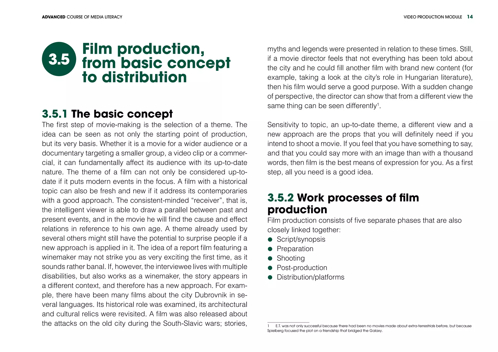 VIDEO PRODUCTION MODULEADVANCED COURSE OF MEDIA LITERACY 14
Film production,
from basic concept
to distribution
3.5
3.5.1 The basic concept
The first step of movie-making is the selection of a theme. The
idea can be seen as not only the starting point of production,
but its very basis. Whether it is a movie for a wider audience or a
documentary targeting a smaller group, a video clip or a commer-
cial, it can fundamentally affect its audience with its up-to-date
nature. The theme of a film can not only be considered up-to-
date if it puts modern events in the focus. A film with a historical
topic can also be fresh and new if it address its contemporaries
with a good approach. The consistent-minded “receiver”, that is,
the intelligent viewer is able to draw a parallel between past and
present events, and in the movie he will find the cause and effect
relations in reference to his own age. A theme already used by
several others might still have the potential to surprise people if a
new approach is applied in it. The idea of a report film featuring a
winemaker may not strike you as very exciting the first time, as it
sounds rather banal. If, however, the interviewee lives with multiple
disabilities, but also works as a winemaker, the story appears in
a different context, and therefore has a new approach. For exam-
ple, there have been many films about the city Dubrovnik in se-
veral languages. Its historical role was examined, its architectural
and cultural relics were revisited. A film was also released about
the attacks on the old city during the South-Slavic wars; stories,
myths and legends were presented in relation to these times. Still,
if a movie director feels that not everything has been told about
the city and he could fill another film with brand new content (for
example, taking a look at the city’s role in Hungarian literature),
then his film would serve a good purpose. With a sudden change
of perspective, the director can show that from a different view the
same thing can be seen differently1
.
Sensitivity to topic, an up-to-date theme, a different view and a
new approach are the props that you will definitely need if you
intend to shoot a movie. If you feel that you have something to say,
and that you could say more with an image than with a thousand
words, then film is the best means of expression for you. As a first
step, all you need is a good idea.
3.5.2 Work processes of film
production
Film production consists of five separate phases that are also
closely linked together:
	Script/synopsis
	Preparation
	Shooting
	Post-production
	Distribution/platforms
1   E.T. was not only successful because there had been no movies made about extra-terrestrials before, but because
Spielberg focused the plot on a friendship that bridged the Galaxy.
 