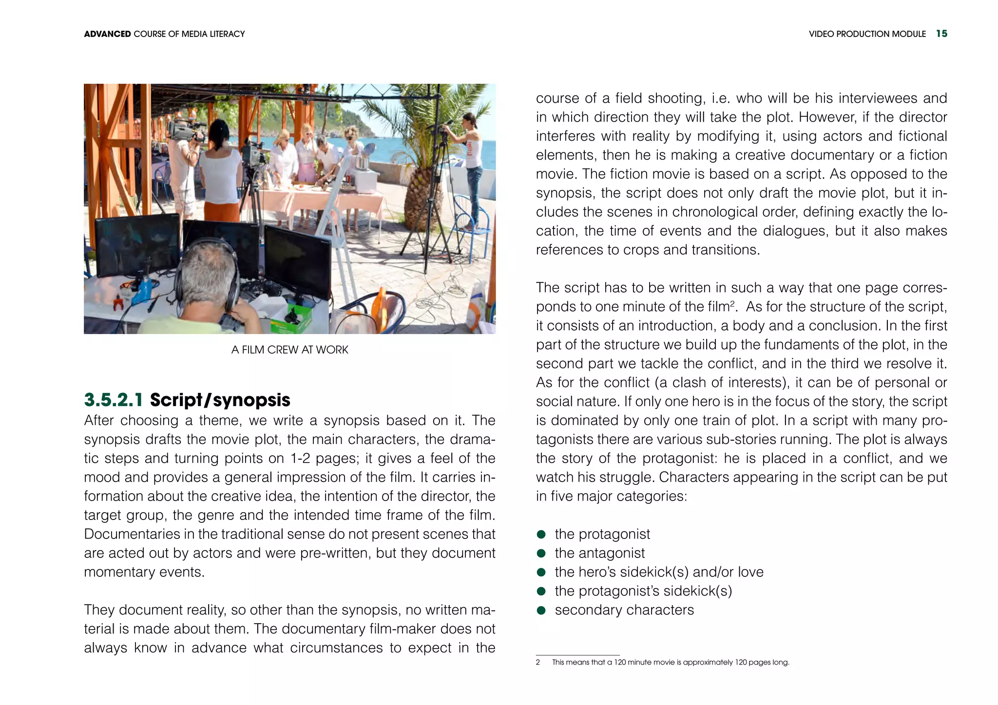 VIDEO PRODUCTION MODULEADVANCED COURSE OF MEDIA LITERACY 15
A film crew at work
3.5.2.1 Script/synopsis
After choosing a theme, we write a synopsis based on it. The
synopsis drafts the movie plot, the main characters, the drama-
tic steps and turning points on 1-2 pages; it gives a feel of the
mood and provides a general impression of the film. It carries in-
formation about the creative idea, the intention of the director, the
target group, the genre and the intended time frame of the film.
Documentaries in the traditional sense do not present scenes that
are acted out by actors and were pre-written, but they document
momentary events.
They document reality, so other than the synopsis, no written ma-
terial is made about them. The documentary film-maker does not
always know in advance what circumstances to expect in the
course of a field shooting, i.e. who will be his interviewees and
in which direction they will take the plot. However, if the director
interferes with reality by modifying it, using actors and fictional
elements, then he is making a creative documentary or a fiction
movie. The fiction movie is based on a script. As opposed to the
synopsis, the script does not only draft the movie plot, but it in-
cludes the scenes in chronological order, defining exactly the lo-
cation, the time of events and the dialogues, but it also makes
references to crops and transitions.
The script has to be written in such a way that one page corres-
ponds to one minute of the film2
. As for the structure of the script,
it consists of an introduction, a body and a conclusion. In the first
part of the structure we build up the fundaments of the plot, in the
second part we tackle the conflict, and in the third we resolve it.
As for the conflict (a clash of interests), it can be of personal or
social nature. If only one hero is in the focus of the story, the script
is dominated by only one train of plot. In a script with many pro-
tagonists there are various sub-stories running. The plot is always
the story of the protagonist: he is placed in a conflict, and we
watch his struggle. Characters appearing in the script can be put
in five major categories:
	the protagonist
	the antagonist
	the hero’s sidekick(s) and/or love
	the protagonist’s sidekick(s)
	secondary characters
2   This means that a 120 minute movie is approximately 120 pages long.
 