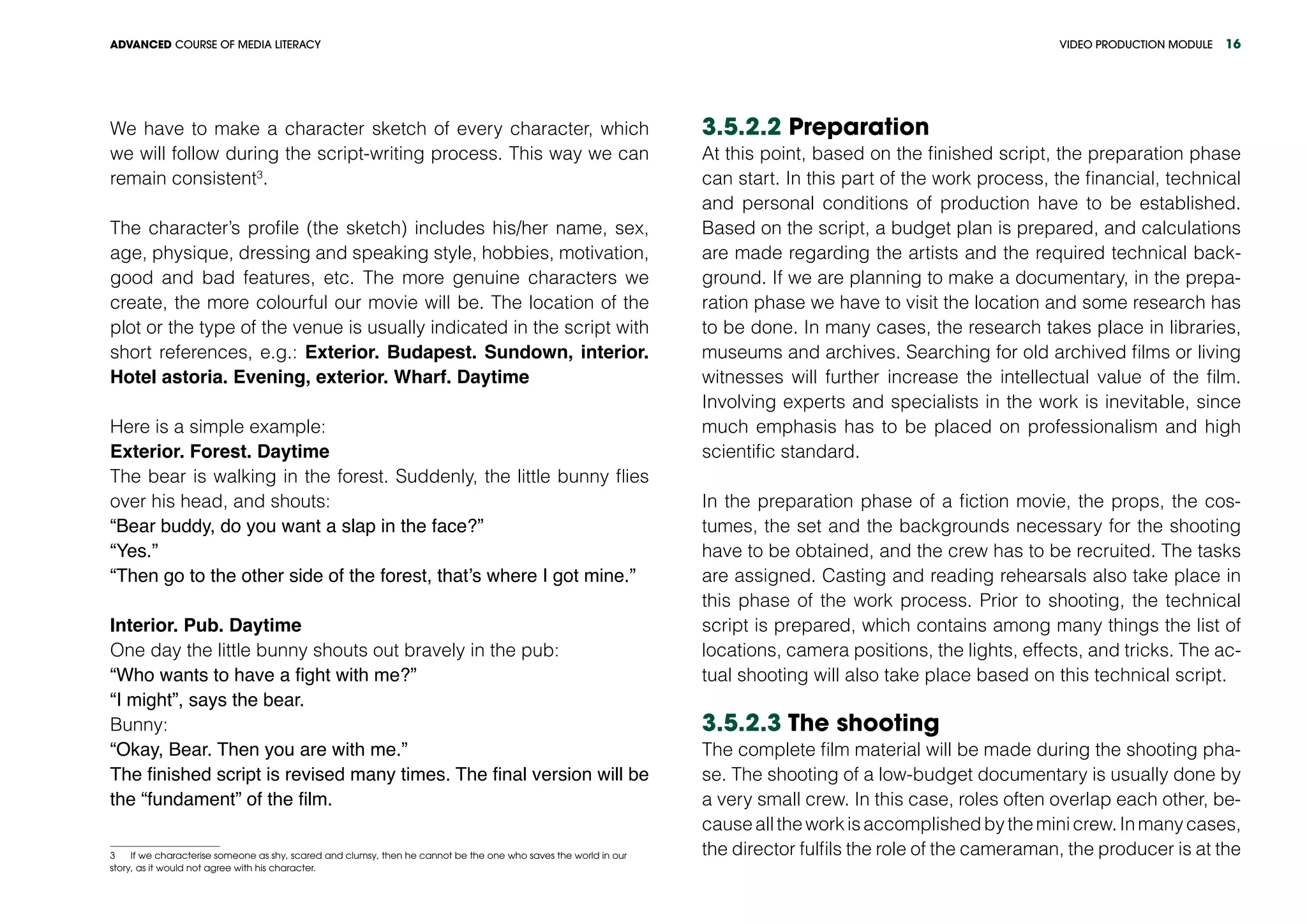 VIDEO PRODUCTION MODULEADVANCED COURSE OF MEDIA LITERACY 16
We have to make a character sketch of every character, which
we will follow during the script-writing process. This way we can
remain consistent3
.
The character’s profile (the sketch) includes his/her name, sex,
age, physique, dressing and speaking style, hobbies, motivation,
good and bad features, etc. The more genuine characters we
create, the more colourful our movie will be. The location of the
plot or the type of the venue is usually indicated in the script with
short references, e.g.: Exterior. Budapest. Sundown, interior.
Hotel astoria. Evening, exterior. Wharf. Daytime
Here is a simple example:
Exterior. Forest. Daytime
The bear is walking in the forest. Suddenly, the little bunny flies
over his head, and shouts:
“Bear buddy, do you want a slap in the face?”
“Yes.”
“Then go to the other side of the forest, that’s where I got mine.”
Interior. Pub. Daytime
One day the little bunny shouts out bravely in the pub:
“Who wants to have a fight with me?”
“I might”, says the bear.
Bunny:
“Okay, Bear. Then you are with me.”
The finished script is revised many times. The final version will be
the “fundament” of the film.
3 If we characterise someone as shy, scared and clumsy, then he cannot be the one who saves the world in our
story, as it would not agree with his character.
3.5.2.2 Preparation
At this point, based on the finished script, the preparation phase
can start. In this part of the work process, the financial, technical
and personal conditions of production have to be established.
Based on the script, a budget plan is prepared, and calculations
are made regarding the artists and the required technical back-
ground. If we are planning to make a documentary, in the prepa-
ration phase we have to visit the location and some research has
to be done. In many cases, the research takes place in libraries,
museums and archives. Searching for old archived films or living
witnesses will further increase the intellectual value of the film.
Involving experts and specialists in the work is inevitable, since
much emphasis has to be placed on professionalism and high
scientific standard.
In the preparation phase of a fiction movie, the props, the cos-
tumes, the set and the backgrounds necessary for the shooting
have to be obtained, and the crew has to be recruited. The tasks
are assigned. Casting and reading rehearsals also take place in
this phase of the work process. Prior to shooting, the technical
script is prepared, which contains among many things the list of
locations, camera positions, the lights, effects, and tricks. The ac-
tual shooting will also take place based on this technical script.
3.5.2.3 The shooting
The complete film material will be made during the shooting pha-
se. The shooting of a low-budget documentary is usually done by
a very small crew. In this case, roles often overlap each other, be-
causealltheworkisaccomplishedbytheminicrew.Inmanycases,
the director fulfils the role of the cameraman, the producer is at the
 