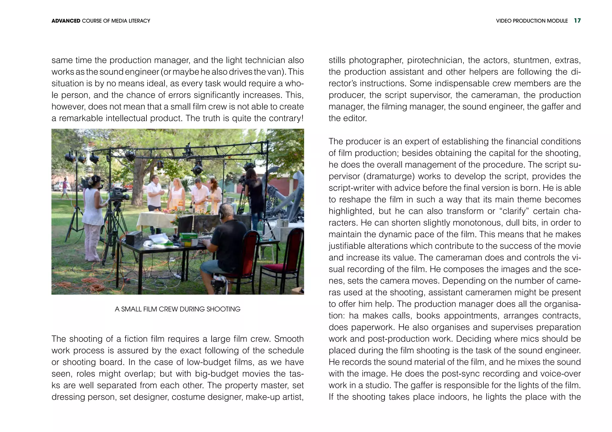 VIDEO PRODUCTION MODULEADVANCED COURSE OF MEDIA LITERACY 17
same time the production manager, and the light technician also
worksasthesoundengineer(ormaybehealsodrivesthevan).This
situation is by no means ideal, as every task would require a who-
le person, and the chance of errors significantly increases. This,
however, does not mean that a small film crew is not able to create
a remarkable intellectual product. The truth is quite the contrary!
A small film crew during shooting
The shooting of a fiction film requires a large film crew. Smooth
work process is assured by the exact following of the schedule
or shooting board. In the case of low-budget films, as we have
seen, roles might overlap; but with big-budget movies the tas-
ks are well separated from each other. The property master, set
dressing person, set designer, costume designer, make-up artist,
stills photographer, pirotechnician, the actors, stuntmen, extras,
the production assistant and other helpers are following the di-
rector’s instructions. Some indispensable crew members are the
producer, the script supervisor, the cameraman, the production
manager, the filming manager, the sound engineer, the gaffer and
the editor.
The producer is an expert of establishing the financial conditions
of film production; besides obtaining the capital for the shooting,
he does the overall management of the procedure. The script su-
pervisor (dramaturge) works to develop the script, provides the
script-writer with advice before the final version is born. He is able
to reshape the film in such a way that its main theme becomes
highlighted, but he can also transform or “clarify” certain cha-
racters. He can shorten slightly monotonous, dull bits, in order to
maintain the dynamic pace of the film. This means that he makes
justifiable alterations which contribute to the success of the movie
and increase its value. The cameraman does and controls the vi-
sual recording of the film. He composes the images and the sce-
nes, sets the camera moves. Depending on the number of came-
ras used at the shooting, assistant cameramen might be present
to offer him help. The production manager does all the organisa-
tion: ha makes calls, books appointments, arranges contracts,
does paperwork. He also organises and supervises preparation
work and post-production work. Deciding where mics should be
placed during the film shooting is the task of the sound engineer.
He records the sound material of the film, and he mixes the sound
with the image. He does the post-sync recording and voice-over
work in a studio. The gaffer is responsible for the lights of the film.
If the shooting takes place indoors, he lights the place with the
 