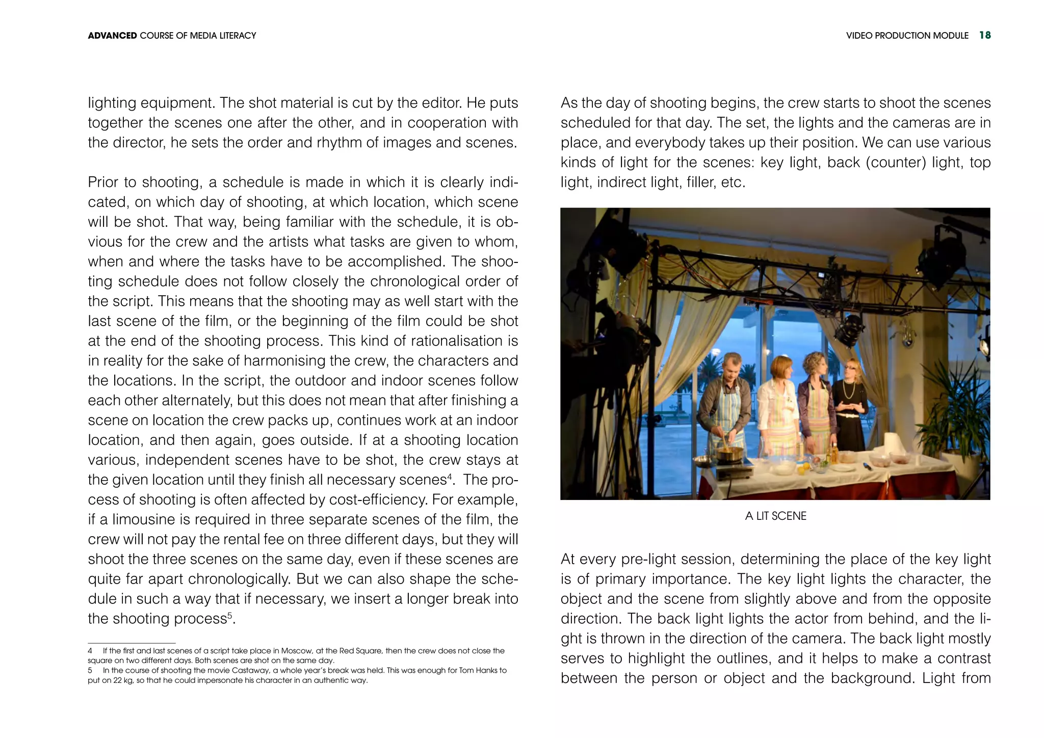 VIDEO PRODUCTION MODULEADVANCED COURSE OF MEDIA LITERACY 18
lighting equipment. The shot material is cut by the editor. He puts
together the scenes one after the other, and in cooperation with
the director, he sets the order and rhythm of images and scenes.
Prior to shooting, a schedule is made in which it is clearly indi-
cated, on which day of shooting, at which location, which scene
will be shot. That way, being familiar with the schedule, it is ob-
vious for the crew and the artists what tasks are given to whom,
when and where the tasks have to be accomplished. The shoo-
ting schedule does not follow closely the chronological order of
the script. This means that the shooting may as well start with the
last scene of the film, or the beginning of the film could be shot
at the end of the shooting process. This kind of rationalisation is
in reality for the sake of harmonising the crew, the characters and
the locations. In the script, the outdoor and indoor scenes follow
each other alternately, but this does not mean that after finishing a
scene on location the crew packs up, continues work at an indoor
location, and then again, goes outside. If at a shooting location
various, independent scenes have to be shot, the crew stays at
the given location until they finish all necessary scenes4
. The pro-
cess of shooting is often affected by cost-efficiency. For example,
if a limousine is required in three separate scenes of the film, the
crew will not pay the rental fee on three different days, but they will
shoot the three scenes on the same day, even if these scenes are
quite far apart chronologically. But we can also shape the sche-
dule in such a way that if necessary, we insert a longer break into
the shooting process5
.
4  If the first and last scenes of a script take place in Moscow, at the Red Square, then the crew does not close the
square on two different days. Both scenes are shot on the same day.
5  In the course of shooting the movie Castaway, a whole year’s break was held. This was enough for Tom Hanks to
put on 22 kg, so that he could impersonate his character in an authentic way.	
As the day of shooting begins, the crew starts to shoot the scenes
scheduled for that day. The set, the lights and the cameras are in
place, and everybody takes up their position. We can use various
kinds of light for the scenes: key light, back (counter) light, top
light, indirect light, filler, etc.
A lit scene
At every pre-light session, determining the place of the key light
is of primary importance. The key light lights the character, the
object and the scene from slightly above and from the opposite
direction. The back light lights the actor from behind, and the li-
ght is thrown in the direction of the camera. The back light mostly
serves to highlight the outlines, and it helps to make a contrast
between the person or object and the background. Light from
 