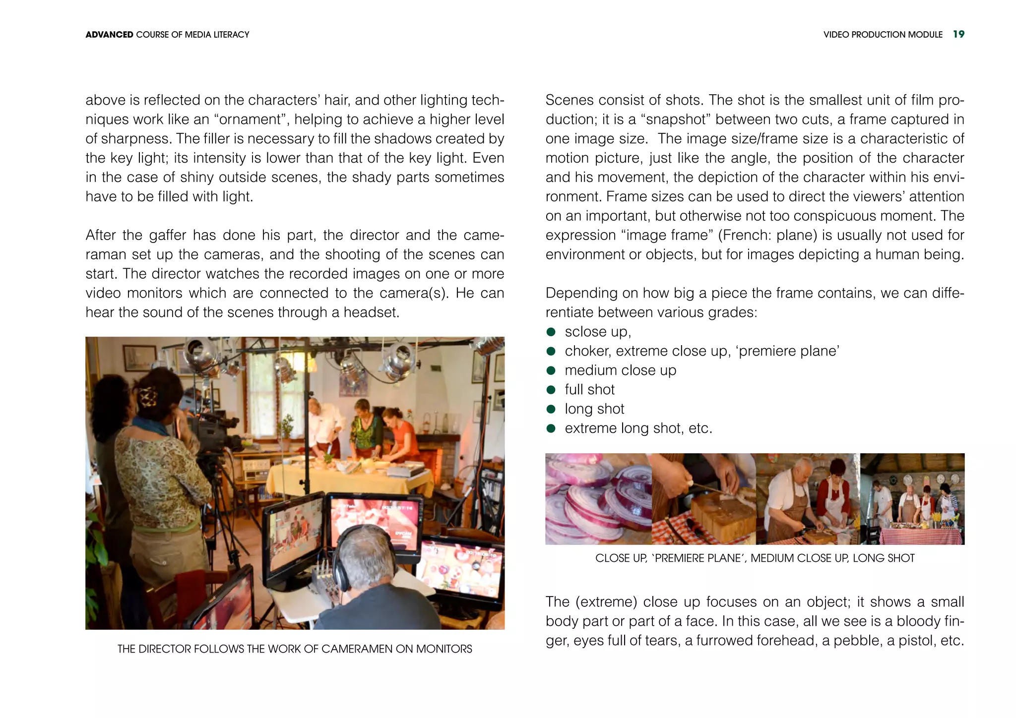 VIDEO PRODUCTION MODULEADVANCED COURSE OF MEDIA LITERACY 19
above is reflected on the characters’ hair, and other lighting tech-
niques work like an “ornament”, helping to achieve a higher level
of sharpness. The filler is necessary to fill the shadows created by
the key light; its intensity is lower than that of the key light. Even
in the case of shiny outside scenes, the shady parts sometimes
have to be filled with light.
After the gaffer has done his part, the director and the came-
raman set up the cameras, and the shooting of the scenes can
start. The director watches the recorded images on one or more
video monitors which are connected to the camera(s). He can
hear the sound of the scenes through a headset.
The director follows the work of cameramen on monitors
Scenes consist of shots. The shot is the smallest unit of film pro-
duction; it is a “snapshot” between two cuts, a frame captured in
one image size. The image size/frame size is a characteristic of
motion picture, just like the angle, the position of the character
and his movement, the depiction of the character within his envi-
ronment. Frame sizes can be used to direct the viewers’ attention
on an important, but otherwise not too conspicuous moment. The
expression “image frame” (French: plane) is usually not used for
environment or objects, but for images depicting a human being.
Depending on how big a piece the frame contains, we can diffe-
rentiate between various grades:
	sclose up,
	choker, extreme close up, ‘premiere plane’
	medium close up
	full shot
	long shot
	extreme long shot, etc.
Close up, ‘premiere plane’, medium close up, long shot
The (extreme) close up focuses on an object; it shows a small
body part or part of a face. In this case, all we see is a bloody fin-
ger, eyes full of tears, a furrowed forehead, a pebble, a pistol, etc.
 