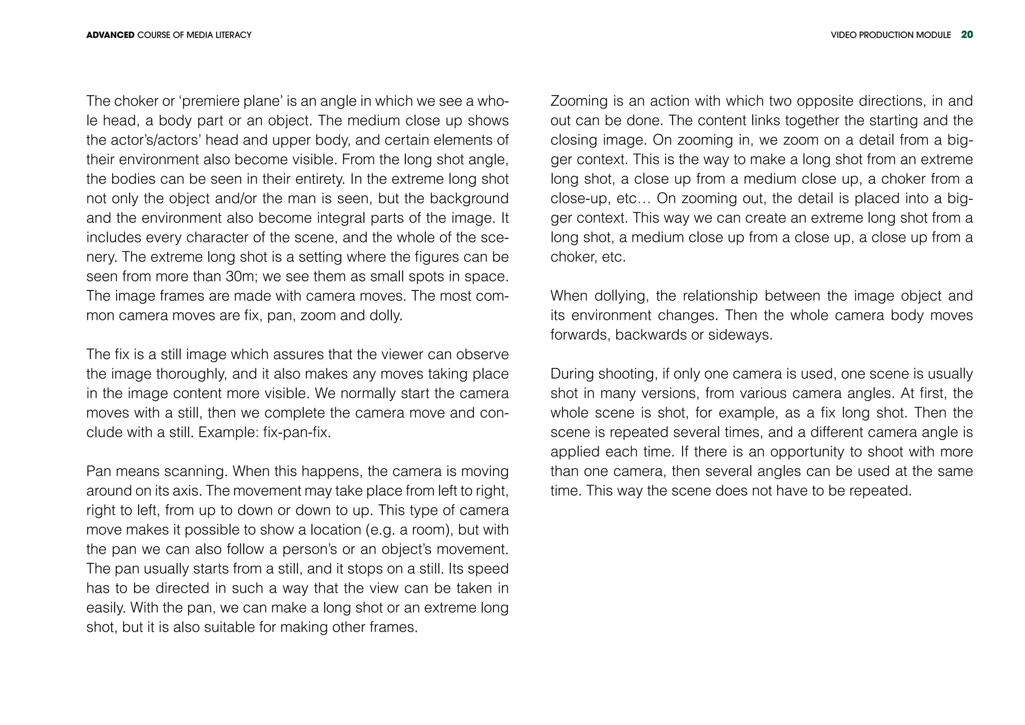 VIDEO PRODUCTION MODULEADVANCED COURSE OF MEDIA LITERACY 20
The choker or ‘premiere plane’ is an angle in which we see a who-
le head, a body part or an object. The medium close up shows
the actor’s/actors’ head and upper body, and certain elements of
their environment also become visible. From the long shot angle,
the bodies can be seen in their entirety. In the extreme long shot
not only the object and/or the man is seen, but the background
and the environment also become integral parts of the image. It
includes every character of the scene, and the whole of the sce-
nery. The extreme long shot is a setting where the figures can be
seen from more than 30m; we see them as small spots in space.
The image frames are made with camera moves. The most com-
mon camera moves are fix, pan, zoom and dolly.
The fix is a still image which assures that the viewer can observe
the image thoroughly, and it also makes any moves taking place
in the image content more visible. We normally start the camera
moves with a still, then we complete the camera move and con-
clude with a still. Example: fix-pan-fix.
Pan means scanning. When this happens, the camera is moving
around on its axis. The movement may take place from left to right,
right to left, from up to down or down to up. This type of camera
move makes it possible to show a location (e.g. a room), but with
the pan we can also follow a person’s or an object’s movement.
The pan usually starts from a still, and it stops on a still. Its speed
has to be directed in such a way that the view can be taken in
easily. With the pan, we can make a long shot or an extreme long
shot, but it is also suitable for making other frames.
Zooming is an action with which two opposite directions, in and
out can be done. The content links together the starting and the
closing image. On zooming in, we zoom on a detail from a big-
ger context. This is the way to make a long shot from an extreme
long shot, a close up from a medium close up, a choker from a
close-up, etc… On zooming out, the detail is placed into a big-
ger context. This way we can create an extreme long shot from a
long shot, a medium close up from a close up, a close up from a
choker, etc.
When dollying, the relationship between the image object and
its environment changes. Then the whole camera body moves
forwards, backwards or sideways.
During shooting, if only one camera is used, one scene is usually
shot in many versions, from various camera angles. At first, the
whole scene is shot, for example, as a fix long shot. Then the
scene is repeated several times, and a different camera angle is
applied each time. If there is an opportunity to shoot with more
than one camera, then several angles can be used at the same
time. This way the scene does not have to be repeated.
 