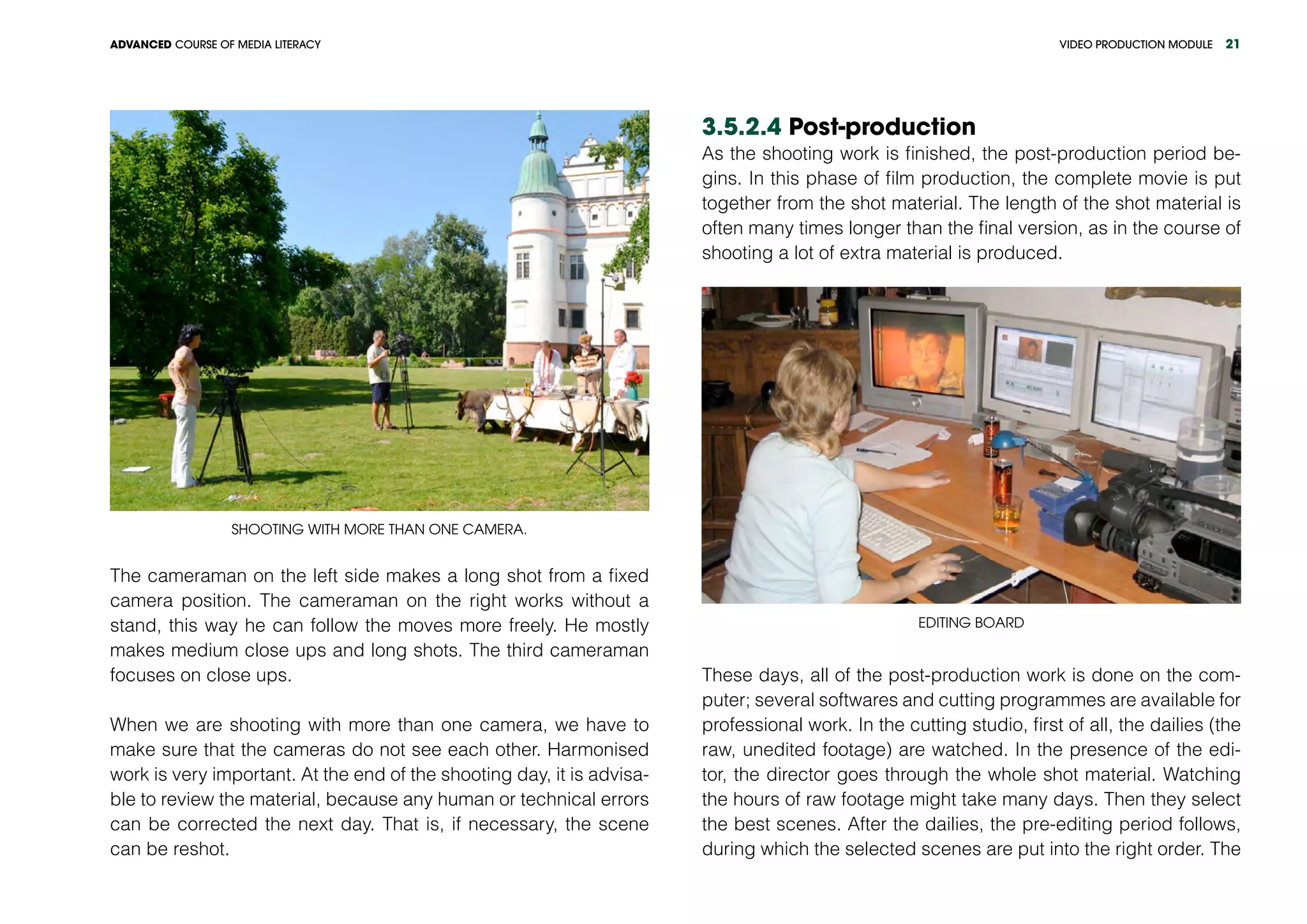 VIDEO PRODUCTION MODULEADVANCED COURSE OF MEDIA LITERACY 21
Shooting with more than one camera.
The cameraman on the left side makes a long shot from a fixed
camera position. The cameraman on the right works without a
stand, this way he can follow the moves more freely. He mostly
makes medium close ups and long shots. The third cameraman
focuses on close ups.
When we are shooting with more than one camera, we have to
make sure that the cameras do not see each other. Harmonised
work is very important. At the end of the shooting day, it is advisa-
ble to review the material, because any human or technical errors
can be corrected the next day. That is, if necessary, the scene
can be reshot.
3.5.2.4 Post-production
As the shooting work is finished, the post-production period be-
gins. In this phase of film production, the complete movie is put
together from the shot material. The length of the shot material is
often many times longer than the final version, as in the course of
shooting a lot of extra material is produced.
Editing board
These days, all of the post-production work is done on the com-
puter; several softwares and cutting programmes are available for
professional work. In the cutting studio, first of all, the dailies (the
raw, unedited footage) are watched. In the presence of the edi-
tor, the director goes through the whole shot material. Watching
the hours of raw footage might take many days. Then they select
the best scenes. After the dailies, the pre-editing period follows,
during which the selected scenes are put into the right order. The
 