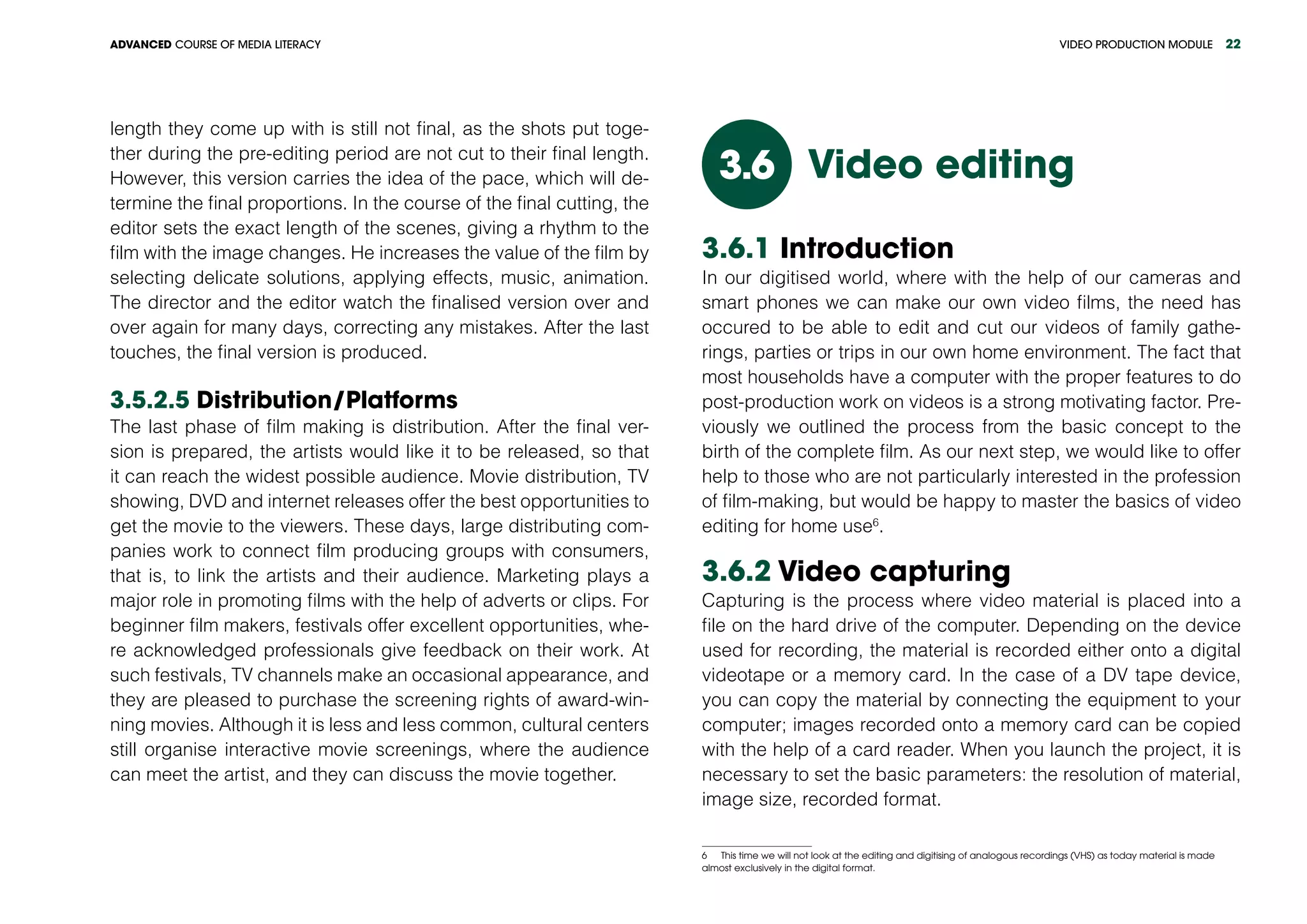 VIDEO PRODUCTION MODULEADVANCED COURSE OF MEDIA LITERACY 22
length they come up with is still not final, as the shots put toge-
ther during the pre-editing period are not cut to their final length.
However, this version carries the idea of the pace, which will de-
termine the final proportions. In the course of the final cutting, the
editor sets the exact length of the scenes, giving a rhythm to the
film with the image changes. He increases the value of the film by
selecting delicate solutions, applying effects, music, animation.
The director and the editor watch the finalised version over and
over again for many days, correcting any mistakes. After the last
touches, the final version is produced.
3.5.2.5 Distribution/Platforms
The last phase of film making is distribution. After the final ver-
sion is prepared, the artists would like it to be released, so that
it can reach the widest possible audience. Movie distribution, TV
showing, DVD and internet releases offer the best opportunities to
get the movie to the viewers. These days, large distributing com-
panies work to connect film producing groups with consumers,
that is, to link the artists and their audience. Marketing plays a
major role in promoting films with the help of adverts or clips. For
beginner film makers, festivals offer excellent opportunities, whe-
re acknowledged professionals give feedback on their work. At
such festivals, TV channels make an occasional appearance, and
they are pleased to purchase the screening rights of award-win-
ning movies. Although it is less and less common, cultural centers
still organise interactive movie screenings, where the audience
can meet the artist, and they can discuss the movie together.
Video editing3.6
3.6.1 Introduction
In our digitised world, where with the help of our cameras and
smart phones we can make our own video films, the need has
occured to be able to edit and cut our videos of family gathe-
rings, parties or trips in our own home environment. The fact that
most households have a computer with the proper features to do
post-production work on videos is a strong motivating factor. Pre-
viously we outlined the process from the basic concept to the
birth of the complete film. As our next step, we would like to offer
help to those who are not particularly interested in the profession
of film-making, but would be happy to master the basics of video
editing for home use6
.
3.6.2 Video capturing
Capturing is the process where video material is placed into a
file on the hard drive of the computer. Depending on the device
used for recording, the material is recorded either onto a digital
videotape or a memory card. In the case of a DV tape device,
you can copy the material by connecting the equipment to your
computer; images recorded onto a memory card can be copied
with the help of a card reader. When you launch the project, it is
necessary to set the basic parameters: the resolution of material,
image size, recorded format.
6  This time we will not look at the editing and digitising of analogous recordings (VHS) as today material is made
almost exclusively in the digital format.
 