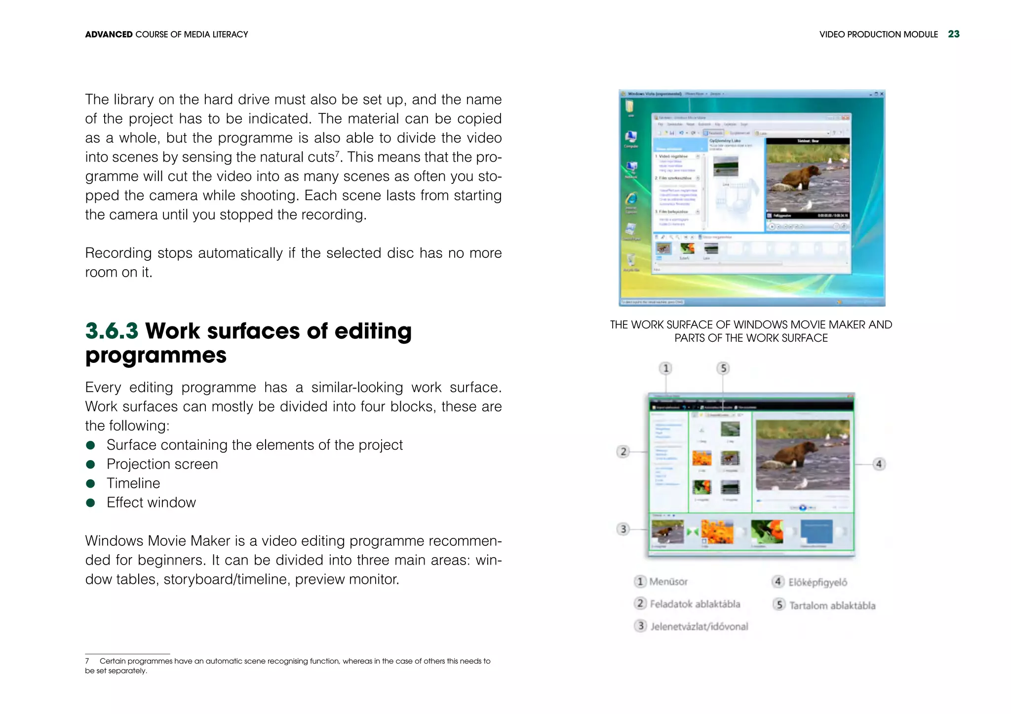 VIDEO PRODUCTION MODULEADVANCED COURSE OF MEDIA LITERACY 23
The library on the hard drive must also be set up, and the name
of the project has to be indicated. The material can be copied
as a whole, but the programme is also able to divide the video
into scenes by sensing the natural cuts7
. This means that the pro-
gramme will cut the video into as many scenes as often you sto-
pped the camera while shooting. Each scene lasts from starting
the camera until you stopped the recording.
Recording stops automatically if the selected disc has no more
room on it.
3.6.3 Work surfaces of editing
programmes
Every editing programme has a similar-looking work surface.
Work surfaces can mostly be divided into four blocks, these are
the following:
	Surface containing the elements of the project
	Projection screen
	Timeline
	Effect window
Windows Movie Maker is a video editing programme recommen-
ded for beginners. It can be divided into three main areas: win-
dow tables, storyboard/timeline, preview monitor.
7  Certain programmes have an automatic scene recognising function, whereas in the case of others this needs to
be set separately.
The work surface of Windows Movie Maker and
parts of the work surface
 