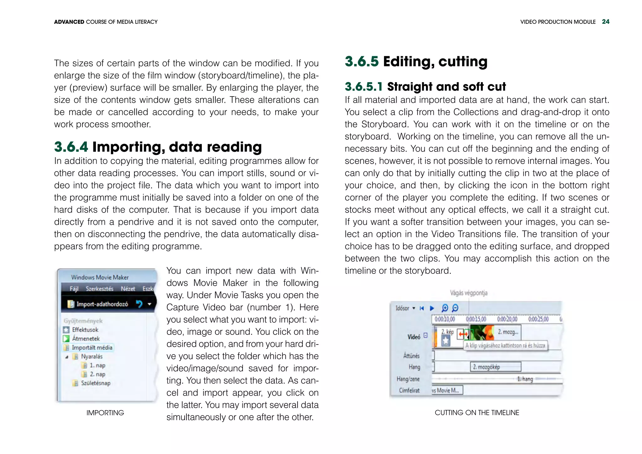 VIDEO PRODUCTION MODULEADVANCED COURSE OF MEDIA LITERACY 24
The sizes of certain parts of the window can be modified. If you
enlarge the size of the film window (storyboard/timeline), the pla-
yer (preview) surface will be smaller. By enlarging the player, the
size of the contents window gets smaller. These alterations can
be made or cancelled according to your needs, to make your
work process smoother.
3.6.4 Importing, data reading
In addition to copying the material, editing programmes allow for
other data reading processes. You can import stills, sound or vi-
deo into the project file. The data which you want to import into
the programme must initially be saved into a folder on one of the
hard disks of the computer. That is because if you import data
directly from a pendrive and it is not saved onto the computer,
then on disconnecting the pendrive, the data automatically disa-
ppears from the editing programme.
Importing
You can import new data with Win-
dows Movie Maker in the following
way. Under Movie Tasks you open the
Capture Video bar (number 1). Here
you select what you want to import: vi-
deo, image or sound. You click on the
desired option, and from your hard dri-
ve you select the folder which has the
video/image/sound saved for impor-
ting. You then select the data. As can-
cel and import appear, you click on
the latter. You may import several data
simultaneously or one after the other.
3.6.5 Editing, cutting
3.6.5.1 Straight and soft cut
If all material and imported data are at hand, the work can start.
You select a clip from the Collections and drag-and-drop it onto
the Storyboard. You can work with it on the timeline or on the
storyboard. Working on the timeline, you can remove all the un-
necessary bits. You can cut off the beginning and the ending of
scenes, however, it is not possible to remove internal images. You
can only do that by initially cutting the clip in two at the place of
your choice, and then, by clicking the icon in the bottom right
corner of the player you complete the editing. If two scenes or
stocks meet without any optical effects, we call it a straight cut.
If you want a softer transition between your images, you can se-
lect an option in the Video Transitions file. The transition of your
choice has to be dragged onto the editing surface, and dropped
between the two clips. You may accomplish this action on the
timeline or the storyboard.
Cutting on the timeline
 