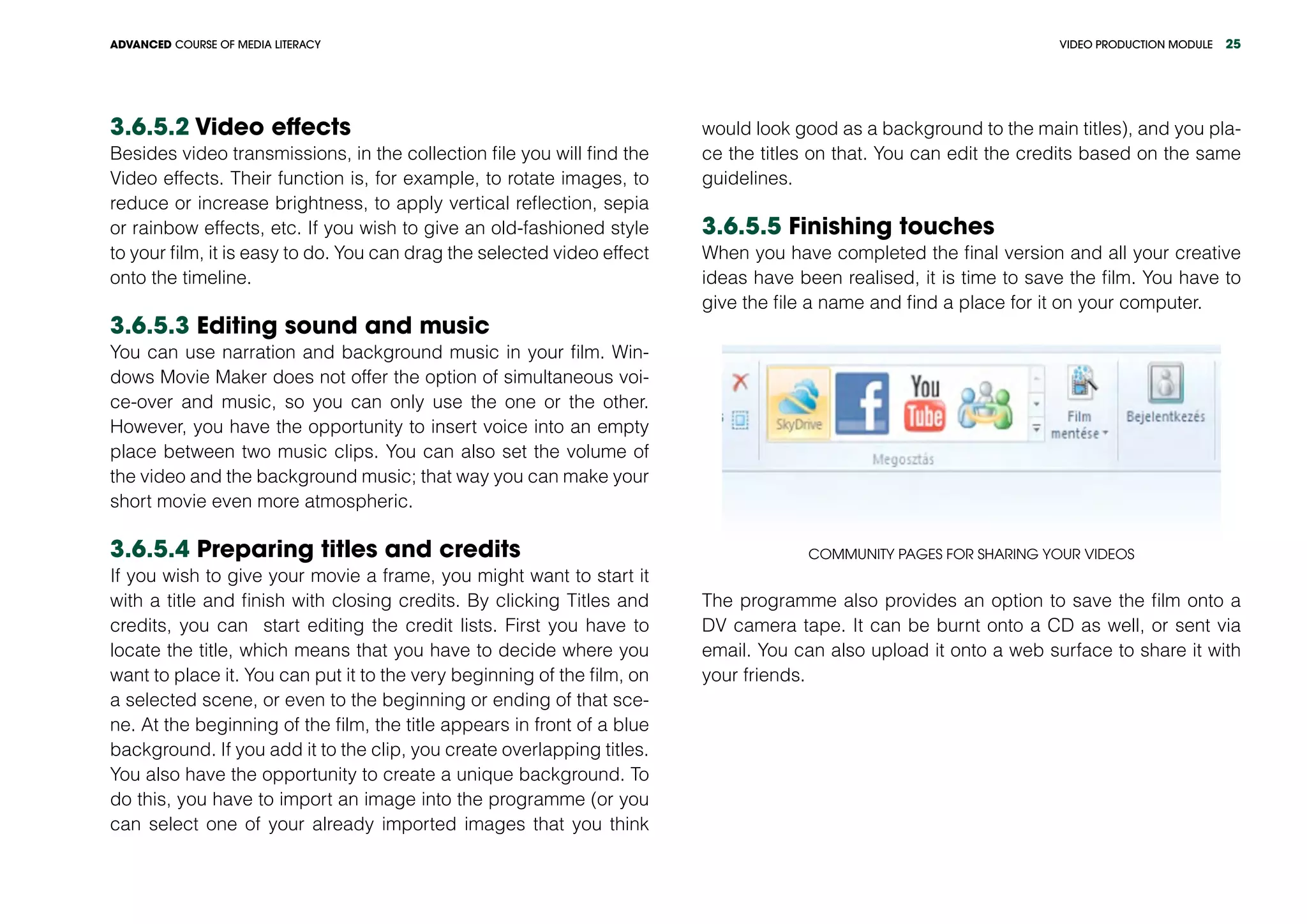 VIDEO PRODUCTION MODULEADVANCED COURSE OF MEDIA LITERACY 25
3.6.5.2 Video effects
Besides video transmissions, in the collection file you will find the
Video effects. Their function is, for example, to rotate images, to
reduce or increase brightness, to apply vertical reflection, sepia
or rainbow effects, etc. If you wish to give an old-fashioned style
to your film, it is easy to do. You can drag the selected video effect
onto the timeline.
3.6.5.3 Editing sound and music
You can use narration and background music in your film. Win-
dows Movie Maker does not offer the option of simultaneous voi-
ce-over and music, so you can only use the one or the other.
However, you have the opportunity to insert voice into an empty
place between two music clips. You can also set the volume of
the video and the background music; that way you can make your
short movie even more atmospheric.
3.6.5.4 Preparing titles and credits
If you wish to give your movie a frame, you might want to start it
with a title and finish with closing credits. By clicking Titles and
credits, you can start editing the credit lists. First you have to
locate the title, which means that you have to decide where you
want to place it. You can put it to the very beginning of the film, on
a selected scene, or even to the beginning or ending of that sce-
ne. At the beginning of the film, the title appears in front of a blue
background. If you add it to the clip, you create overlapping titles.
You also have the opportunity to create a unique background. To
do this, you have to import an image into the programme (or you
can select one of your already imported images that you think
would look good as a background to the main titles), and you pla-
ce the titles on that. You can edit the credits based on the same
guidelines.
3.6.5.5 Finishing touches
When you have completed the final version and all your creative
ideas have been realised, it is time to save the film. You have to
give the file a name and find a place for it on your computer.
Community pages for sharing your videos
The programme also provides an option to save the film onto a
DV camera tape. It can be burnt onto a CD as well, or sent via
email. You can also upload it onto a web surface to share it with
your friends.
 